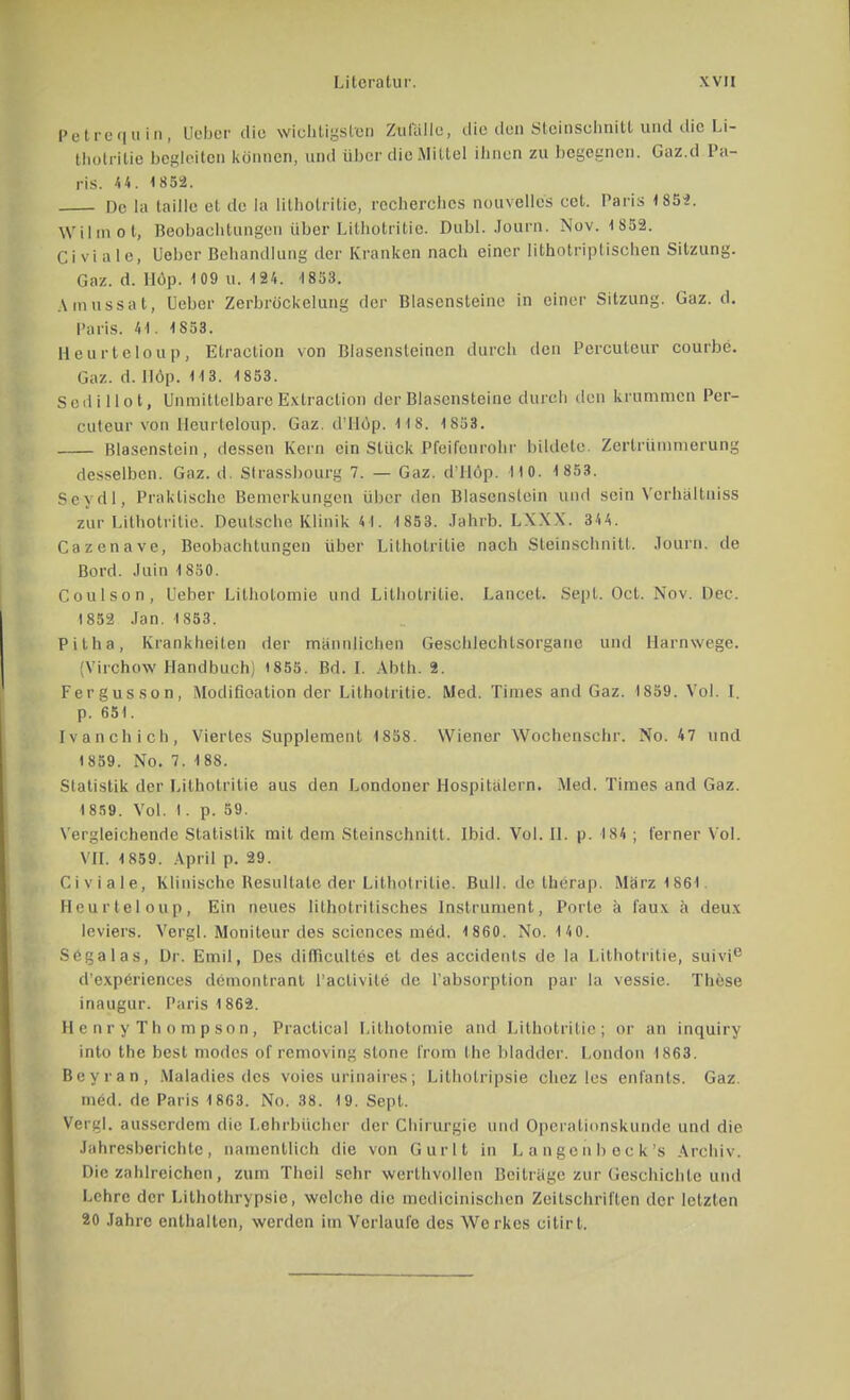 Petrequin, Beber die wichtigsten Zufälle, die den Steinschnitt und die Li- thotrilie begleiten können, und über die Mittel ihnen zu begegnen. Gaz.d Pa- ris. U. 1852. De la taille et de la lilhotritic, recherches nouvelles cet. Paris 1852. Wilmot, Beobachtungen über Lilhotritic. Dahl. Journ. Nov. 1S52. Ci vi ale, Uebcr Behandlung der Kranken nach einer lithotriptischen Sitzung. Gaz. d. Höp. 109 u. 124. 1853. Amussat, lieber Zerbröckelang der Blascnsteine in einer Sitzung. Gaz. d. Paris. 41. 1853. Heurteloup, Etraction von Biasensteincn durch den Perculeur courbe. Gaz. d. Höp. 113. 1853. Scilillot, Unmittelbare Extraction der Blasensteine durch den krummen Per- cuteur von Heurteloup. Gaz. d'Höp. 1 1 8. 1853. Blasenstein, dessen Kern ein Stück Pfeifenrohr bildete. Zertrümmerung desselben. Gaz. d. Slrassbourg 7. — Gaz. d'llop. 110. 1 853. Se-ydl, Praktische Bemerkungen über den Blasenstein und sein Vcrhaltuiss zur Lithotrilie. Deutsche Klinik 41. 1853. Jahrb. LXXX. 344. Cazenave, Beobachtungen über Lithotrilie nach Sleinschnitt. Journ. de Bord. Juin 1850. Coulson, üeber Litholomie und Lithotrilie. Lancet. Sept. Od. Nov. Der. 1852 Jan. 1853. Pitha, Krankheiten der männlichen Geschlechtsorgane und Harnwege. [Virchow Handbuch] 1855. Bd. I. Abth. 8. Fergusson, Modifikation der Lithotritie. Med. Times and Gaz. 1859. Vol. I. p. 651. Ivanchich, Viertes Supplement 1858. Wiener Wochenschr. No. 47 und 1 859. No. 7. 188. Statistik der Lithotrilie aus den Londoner Hospitalern. Med. Times and Gaz. 1859. Vol. 1. p. 59. Vergleichende Statistik mit dem Steinschnitt. Ibid. Vol. 0. p. 184; ferner Vol. VII. 1859. April p. 29. Civiale, Klinische Resultate der Lithotritie. Bull, de therap. März 1861. Heurteloup, Ein neues lithotritisches Instrument, Porte ä faux a deux leviers. Vergl. Moniteur des sciences med. 1 860. No. 140. Segalas, Dr. Emil, Des difficultes et des accidents de la Lithotritie, suivie d'experiences dcmontranl l'aclivite de l'absorption par la vessie. These inaugur. Paris 1862. He nry Tho mpson, Practical Litholomie and Lithotritie; or an inquiry into the best modes of removing slone Crom Ihe bladder. London 1863. Beyran, Maladies des voies urinaires; Lithotrypsie chez les enfants. Gaz. med. de Paris 1863. No. 38. 19. Sept. Vergl. ausserdem die Lehrbücher der Chirurgie und Operationskunde und die Jahresberichte, namentlich die von Gurlt in Langenbeck's Archiv. Diezahlreichen, zum Theil sehr werthvollen Beiträge zur Geschichte und Lehre der Lithotrypsie, welche die medicinischen Zeitschriften der letzten 20 Jahre enthalten, werden im Verlaufe des Werkes citirl.