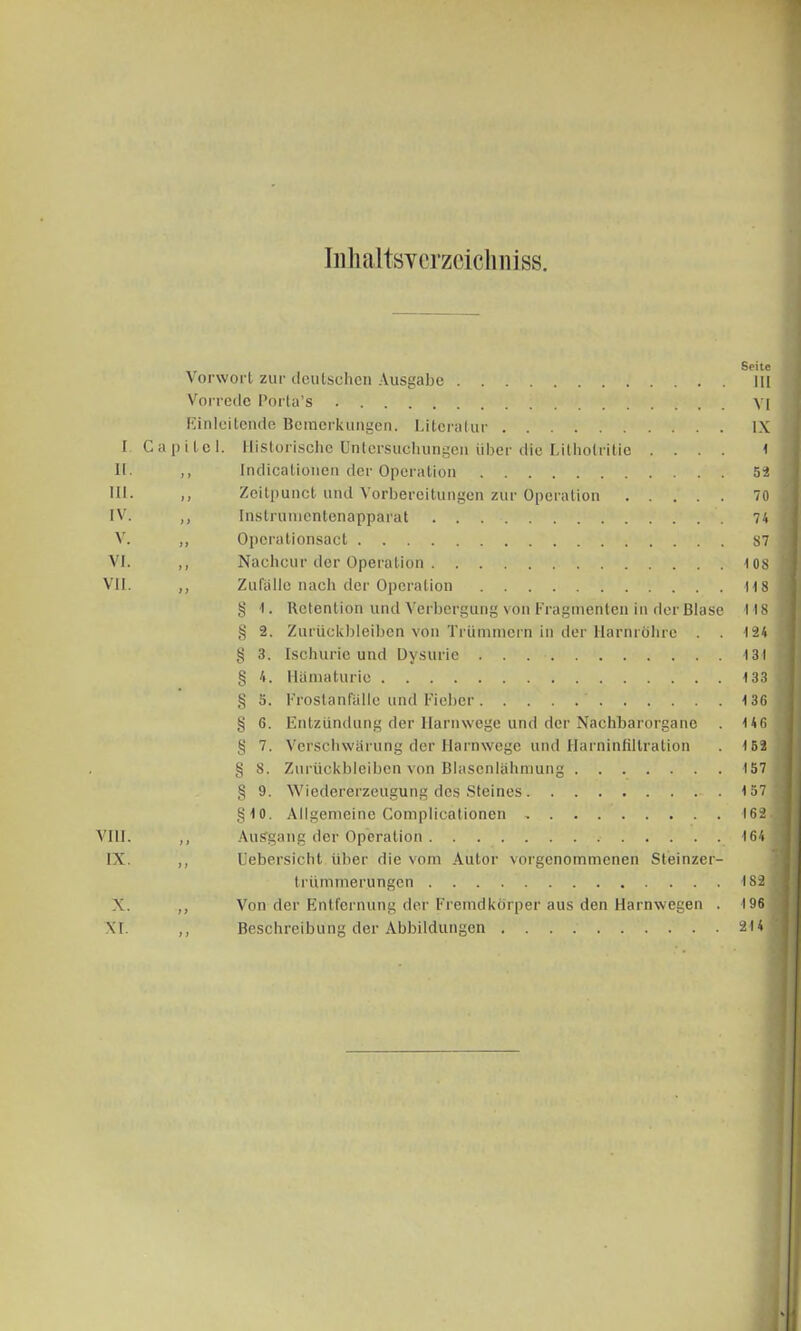 InMtsYerzeiclmiss. i ii. in. IV. V. VI. VII. Vorwort zur deutsehen Ausgabe . . Vorrede Porta's Einleitende Bemerkungen. Literatur C a p i t e 1 VIII. IX. X. XI. Historische Untersuchungen über die Lilhotritic . . . . Indicalioncn der Operation Zeitpuncf und Vorbereitungen zur Operation Instruinentenapparat Opcrationsact Nachcur der Operation Zufälle nach der Operation g I. Retention und Verbergung von Fragmenten in der Blase § 2. Zurückbleiben von Trümmern in der Harnröhre . . g 3. Ischurie und Dysurie . . § 4. Hämaturie § 5. Frostanfalle und Fieber § 6. Entzündung der Harnwege und der Nachbarorganc . S 7. Verschwärung der Harnwege und Harninfiltration g 8. Zurückbleiben von Blasenlähmung S 9. Wiedererzeugung des Steines §10. Allgemeine Complicationen . Ausgang der Operation Uebersicht über die vom Autor vorgenommenen Steinzer- trümmerungen Von der Entfernung der Fremdkörper aus den Harnwegen . Beschreibung der Abbildungen Seite III VI IX 4 52 70 74 87 1 OS 118 118 124 131 4 33 136 146 4 52 157 457 162. 164 182 196 214