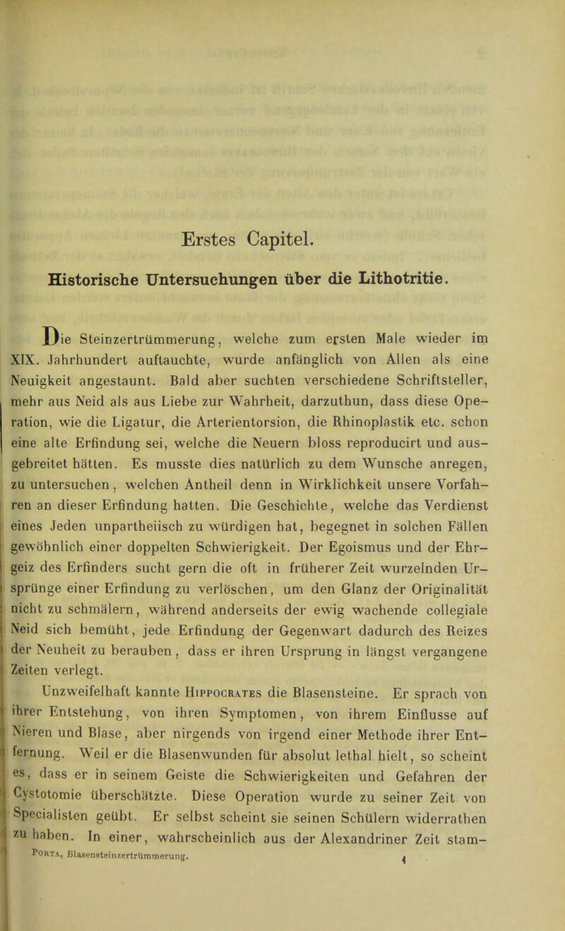 Erstes Capitel. Historische Untersuchungen über die Lithotritie. Die Steinzertrümmerung, welche zum ersten Male wieder im XIX. Jahrhundert auftauchte, wurde anfänglich von Allen als eine Neuigkeit angestaunt. Bald aber suchten verschiedene Schriftsteller, mehr aus Neid als aus Liebe zur Wahrheit, darzuthun, dass diese Ope- ration, wie die Ligatur, die Arterientorsion, die Rhinoplastik etc. schon eine alte Erfindung sei, welche die Neuern bloss reproducirt und aus- gebreitet hätten. Es musste dies natürlich zu dem Wunsche anregen, zu untersuchen , welchen Antheil denn in Wirklichkeit unsere Vorfah- ren an dieser Erfindung hatten. Die Geschichte, welche das Verdienst eines Jeden unpartheiisch zu würdigen hat, begegnet in solchen Fällen gewöhnlich einer doppelten Schwierigkeit. Der Egoismus und der Ehr- geiz des Erfinders sucht gern die oft in früherer Zeit wurzelnden Ur- sprünge einer Erfindung zu verlöschen, um den Glanz der Originalität nicht zu schmälern, während anderseits der ewig wachende collegiale Neid sich bemüht, jede Erfindung der Gegenwart dadurch des Reizes der Neuheit zu berauben, dass er ihren Ursprung in längst vergangene Zeiten verlegt. Unzweifelhaft kannte Hippocrates die Blasensteine. Er sprach von ihrer Entstehung, von ihren Symptomen, von ihrem Einflüsse auf Nieren und Blase, aber nirgends von irgend einer Methode ihrer Ent- fernung. Weil er die Blasenwunden für absolut lethal hielt, so scheint es, dass er in seinem Geiste die Schwierigkeiten und Gefahren der Cystotomie Überschätzte. Diese Operation wurde zu seiner Zeit von Specialisten geübt. Er selbst scheint sie seinen Schülern widerrathen haben. In einer, wahrscheinlich aus der Alexandriner Zeit stam- Pokta, Bla3(.'nstf!inzi;rtrUmmerun!f. .