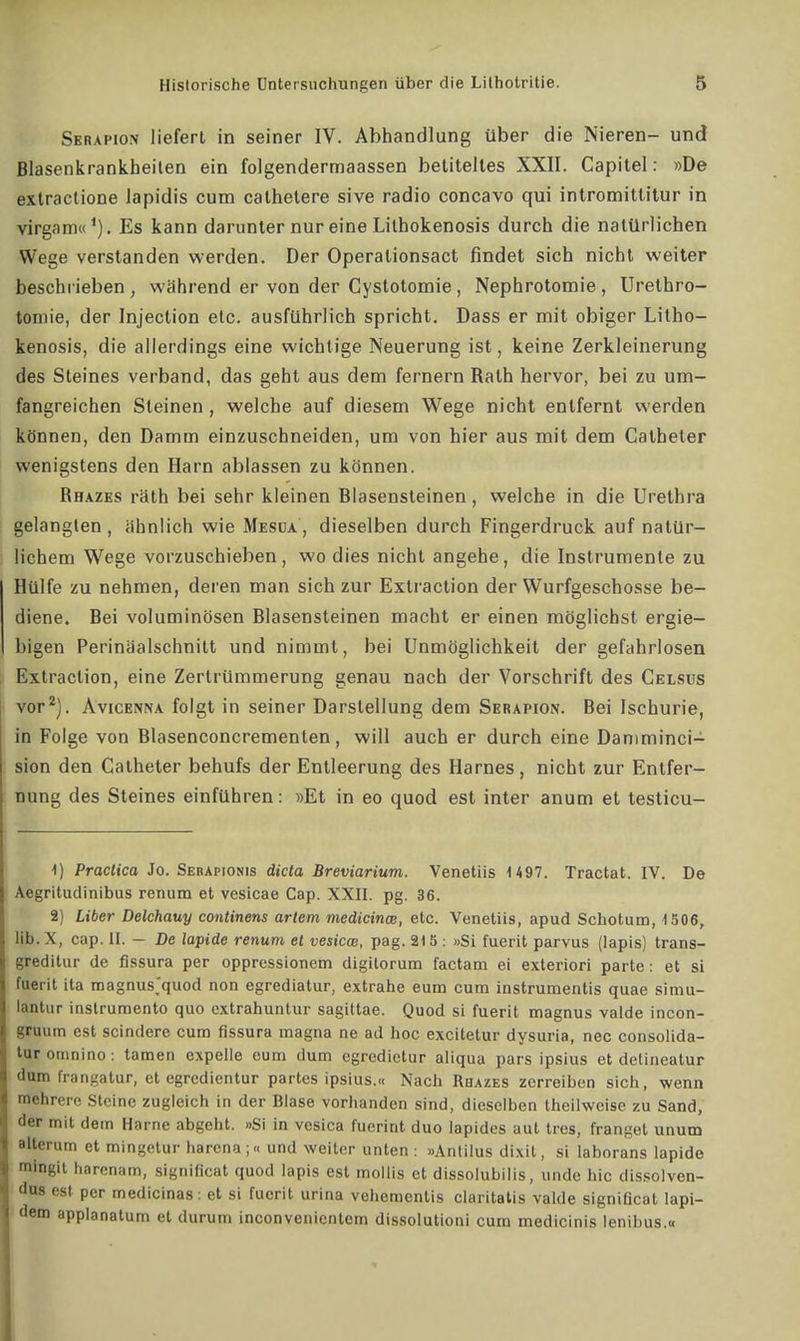 Serapion liefert in seiner IV. Abhandlung über die Nieren- und Blasenkrankheilen ein folgenderrnaassen betiteltes XXII. Capitel: »De extractione lapidis cum cathetere sive radio concavo qui intromittitur in virgam«1). Es kann darunter nur eine Lithokenosis durch die natürlichen Wege verstanden werden. Der Operationsact findet sich nicht weiter beschrieben , während er von der Cystotomie , Nephrotomie , Urethro- tomie, der Injection etc. ausführlich spricht. Dass er mit obiger Litho- kenosis, die allerdings eine wichtige Neuerung ist, keine Zerkleinerung des Steines verband, das geht aus dem fernem Rath hervor, bei zu um- fangreichen Steinen , welche auf diesem Wege nicht entfernt werden können, den Damm einzuschneiden, um von hier aus mit dem Catheter wenigstens den Harn ablassen zu können. Rhazes räth bei sehr kleinen Blasensteinen, welche in die Urethra gelangten , ähnlich wie Mesua , dieselben durch Fingerdruck auf natür- lichem Wege vorzuschieben, wo dies nicht angehe, die Instrumente zu Hülfe zu nehmen, deren man sich zur Exlraction der Wurfgeschosse be- diene. Bei voluminösen Blasensteinen macht er einen möglichst ergie- higen Perinäalschnitt und nimmt, bei Unmöglichkeit der gefahrlosen Extraclion, eine Zertrümmerung genau nach der Vorschrift des Celsus vor2). Avicenna folgt in seiner Darstellung dem Serapion. Bei Ischurie, in Folge von Blasenconcrementen, will auch er durch eine Daniminci- sion den Catheter behufs der Entleerung des Harnes, nicht zur Entfer- nung des Steines einführen: »Et in eo quod est inter anum et testicu- 4) Practica Jo. Serapions dicta Breviarium. Venetiis 1 497. Tractat. IV. De Äegritudinibus renum et vesicae Cap. XXII. pg. 36. 2) Uber Delchauy continens artem medicinm, etc. Venetiis, apud Schotum, 1506, lib. X, cap. II. — De lapide renum et vesicae, pag. 215 : «Si fuerit parvus (lapis) trans- greditur de fissura per oppressionem digilorum factam ei exteriori parte: et si fuerit ita magnus'quod non egrediatur, extrahe eum cum instrumentis quae simu- lantur instrumento quo extrahuntur sagittae. Quod si fuerit magnus valde incon- gruum est scindere cum fissura magna ne ad hoc excitetur dysuria, nec consolida- turomnino: tarnen expelle eum dum egredietur aliqua pars ipsius et detineatur dum Irangatur, et egredientur partes ipsius.« Nach Rhazes zerreiben sich, wenn mehrere Steine zugleich in der Blase vorhanden sind, dieselben theilweise zu Sand, der mit dem Harne abgeht. »Si in vesica fuerint duo lapides aut tres, franget unum alterum et mingetur harena;« und weiter unten : »Antilus dixil, si laborans lapide mingit harenam, signiheat quod lapis est mollis et dissolubilis, unde hic dissolven- dus est per medicinas: et si fuerit urina vehementis claritatis vakle signiOcat lapi- dem applanatum et durum inconvenientem dissolutioni cum medicinis lenibus.«