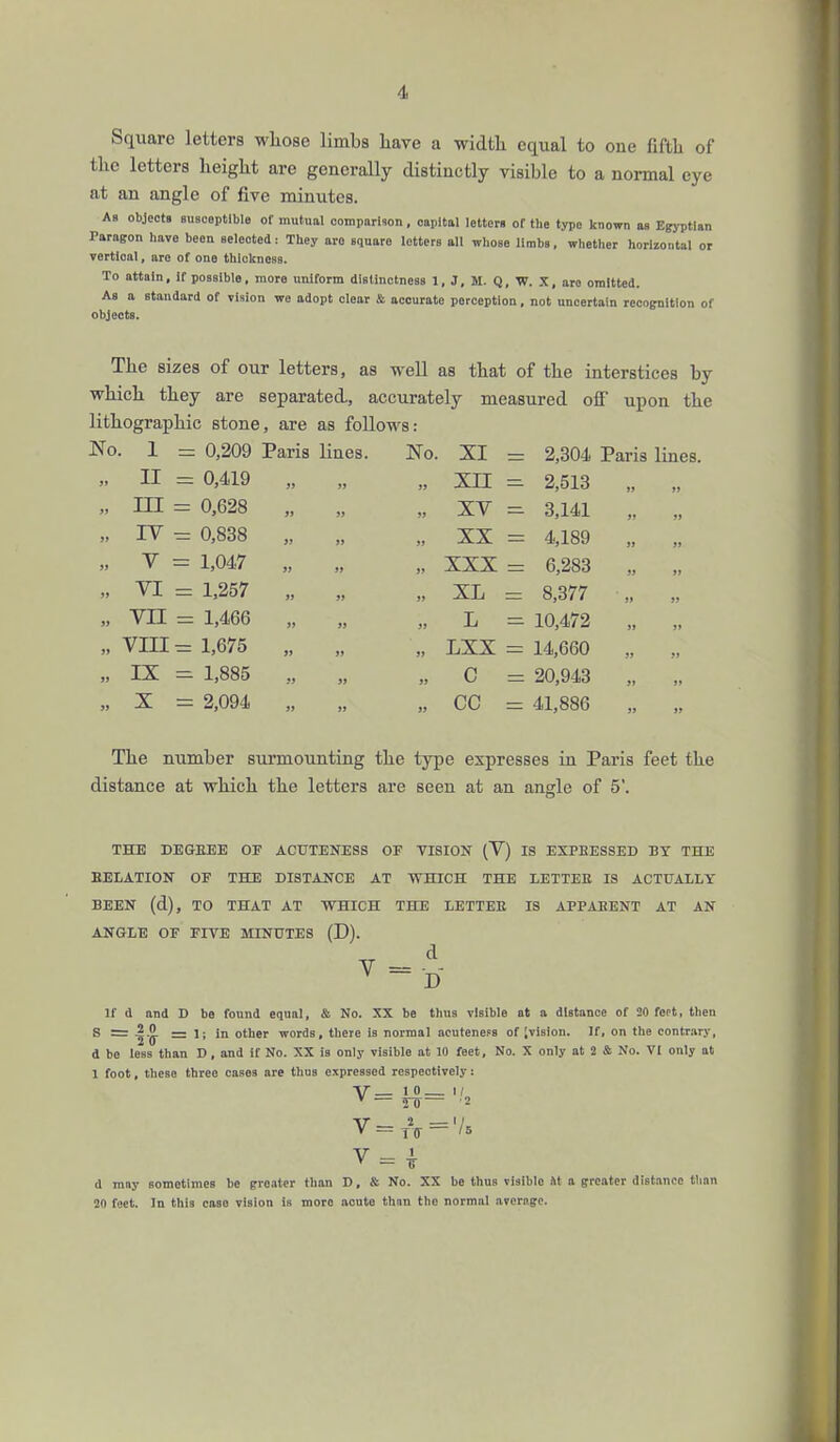 Square letters whose limbs have a width equal to oue fifth of the letters height are generally distinctly visible to a normal eye at an angle of five minutes. As objects susceptible of mutual comparison, capital letters of the type known as Egyptian Paragon have been selected: They are square letters all whose limbs, whether horizontal or vertioal, are of one thickness. To attain, if possible, more uniform distinctness 1, J, M. Q, W. X, are omitted. As a standard of vision we adopt clear & accurate perception, not uncertain recognition of objects. The sizes of our letters, as well as that of the interstices by which they are separated, accurately measured off upon the lithographic stone, are as follows: No. 1 0,209 Paris lines. No. XI 2,304 Paris lines. „ II 0,419 99 )J 99 XII 2,513 1) 99 „ in 0,628 99 }J 99 XV 3,141 99 99 „ iv 0,838 J> 99 ft XX 4,189 99 99 „ v 1,047 99 99 » XXX 6,283 99 99 „ VI 1,257 »» 99 99 XL 8,377 99 99 „ VII 1,466 99 99 99 L 10,472 99 99 „ VIII 1,675 99 99 99 LXX 14,660 99 J» „ IX 1,885 99 99 99 C 20,943 J» )» ;, x 2,094 99 99 99 cc 41,886 99 99 The number surmounting the type expresses in Paris feet the distance at which the letters are seen at an angle of 5'. THE DEGEEE OF ACUTENESS OF VISION (V) IS EXPRESSED BY THE BELATION OF THE DISTANCE AT WHICH THE LETTEE IS ACTUALLY BEEN (d), TO THAT AT WHICH THE LETTEE IS APPABENT AT AN ANGLE OF FIVE MINUTES (D). v- d v D If d and D be found equal, & No. XX be thus visible at a distance of 20 feet, then S = — 1; in other words, there is normal acutene.=s of ;vision. If, on the contrary, d be less than D, and if No. XX is only visible at 10 feet. No. X only at 2 & No. VI only at 1 foot, these three cases are thus expressed respectively: v = * d may sometimes be greater than D, & No. XX be thus visible at a greater distance than 20 feet. In this case vision is more acute thnn the normal average.