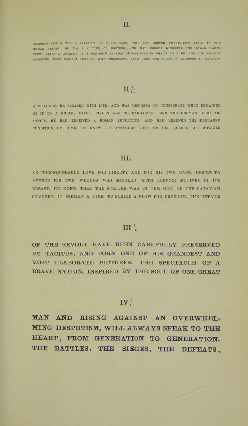 II. I'LAfDIU* C1VIMH WAS A UATAVIAN OF NO II I.K RACE, WHO HAD HKRVED TWENTV-FIVR YEARS IN THE ROM AN ARMIES. HE WAS A SOLDIER OP FORTUNE , AND HAD FOUGHT WHEREVER TDK ROMAN EAGLES KLEW. AFTER A QUARTKK OK A CENTURY'S SERVICE IIE WAS SENT IN CHAINS TO ROUE, AND INK HIIOTIIKR EXECUTED, BOTH FALSELY CHARGED WITH CONHflRlCY. SUCn WERE THE TRIUMl'lIH ADJUDGED TO RATA YIA H II -k AUXILIARIES. HE ESCAPED WITH LIFE, AND WAS DISPOSED TO CONSECRATE WHAT REMAINED OP IT TO A NOBLER CAUSE. CIVILIS WAS NO BARBARIAN. I.IKE THE GERMAN HERO AR- MLNnjS, HE HAD RECEIVED A ROMAN EDUCATION, AND HAD LEARNED THE DEGRADED CONDITION OP ROME. HE KNEW THE INFAMOUS VICES OF HER RULERS; IIE RETAINED III. AN UNCONQUERABLE LOVE FOK LIBERTY AND FOR HIS OWN RACE. DESIRE TO AVENGE HIS OWN WRONGS WAS MINGLED WITH LOFTIER MOTIVES IN HIS BREAST. HE KNEW THAT THE SCEPTRE WAS IN THE GIFT OF THE BATAVIAN SOLDIERY. IT SEEMED A TIME TO STRIKE A BLOW FOR FREEDOM. THE DETAILS III4. OF THE REVOLT HAVE BEEN CAREFULLY PRESERVED BY TACITUS, AND FORM ONE OF HIS GRANDEST AND MOST ELABORATE PICTURES. THE SPECTACLE OF A BRAVE NATION, INSPIRED BY THE SOUL OF ONE GREAT iv k MAN AND RISING AGAINST AN OVERWHEL- MING DESPOTISM, WILL ALWAYS SPEAK TO THE HEART, PROM GENERATION TO GENERATION. THE BATTLES, THE SIEGES, THE DEFEATS,