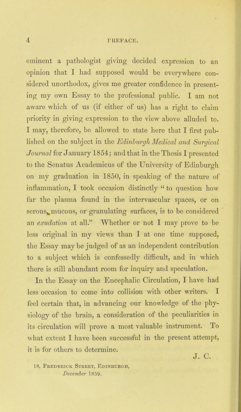 eminent a pathologist giving decided expression to an opinion that I had supposed would be everywhere con- sidered unorthodox, gives me greater confidence in present- ing my own Essay to the professional public. I am not aware which of us (if either of us) has a right to claim priority in giving expression to the view above alluded to. I may, therefore, be allowed to state here that I first pub- lished on the subject in the Edinburgh Medical and Surgical Journal for January 1854; and that in the Thesis I presented to the Senatus Academicus of the University of Edinburgh on my graduation in 1850, in speaking of the nature of inflammation, I took occasion distinctly  to question how far the plasma found in the intervascular spaces, or on serous,,mucous, or granulating surfaces, is to be considered an exudation at all. Whether or not I may prove to be less original in my views than I at one time supposed, the Essay maybe judged of as an independent contribution to a subject which is confessedly difficult, and in which there is still abundant room for inquiry and speculation. In the Essay on the Encephalic Circulation, I have had less occasion to come into collision with other writers. I feel certain that, in advancing our knowledge of the phy- siology of the brain, a consideration of the peculiarities in its circulation will prove a most valuable instrument. To what extent I have been successful in the present attempt, it is for others to determine. J. C. 18, Frederick Street, Edinburgh, December 1859.