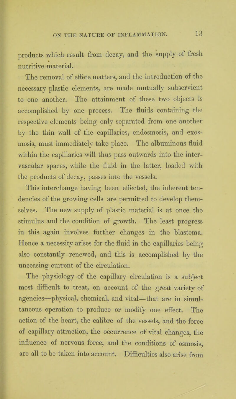 products which result from decay, and the supply of fresh nutritive material. The I'emoval of effete matters, and the introduction of the necessaiy plastic elements, are made mutually subservient to one another. The attainment of these two objects is accomplished by one process. The fluids containing the respective elements being only separated from one another by the thin wall of the capillaries, endosmosis, and exos- mosis, must immediately take place. Tlie albuminous fluid within the capillaries will thus pass outwards into the inter- vascular spaces, while the fluid in the latter, loaded with the products of decay, passes into the vessels. This interchange having been effected, the inherent ten- dencies of the growing cells are permitted to develop them- selves. The new supply of plastic material is at once the stimulus and the condition of growth. The least progress in this again involves further changes in the blastema. Hence a necessity arises for the fluid in the capillaries being also constantly renewed, and this is accomplished by the unceasing current of the circulation. The physiology of the capillary circulation is a subject most difficult to treat, on account of the great variety of agencies—physical, chemical, and vital—that are in simul- taneous operation to produce or modify one effect. The action of the heart, the calibre of the vessels, and the force of capillary attraction, the occurrence of vital changes, the influence of nervous force, and the conditions of osmosis, are all to be taken into account. Difficulties also arise from