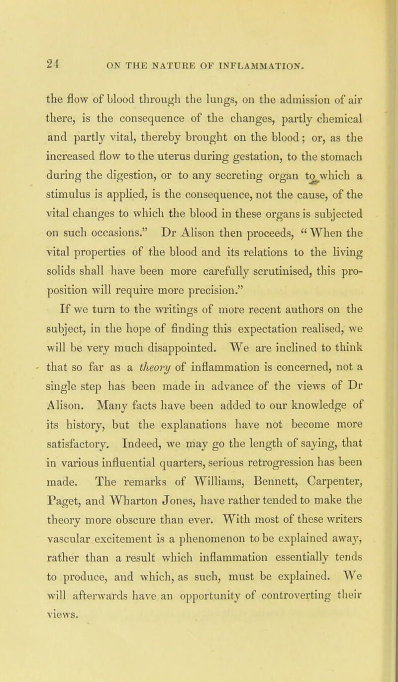 the flow of blood through the lungs, on the admission of air there, is the consequence of the changes, partly chemical and partly vital, thereby brought on the blood; or, as the increased flow to the uterus during gestation, to the stomach during the digestion, or to any secreting organ to^which a stimulus is applied, is the consequence, not the cause, of the vital changes to which the blood in these organs is subjected on such occasions. Dr Alison then proceeds,  When the vital properties of the blood and its relations to the living solids shall have been more carefully scrutinised, this pro- position will require more precision. If we turn to the writings of more recent authors on the subject, in the hope of finding this expectation realised, we will be very much disappointed. We are inclined to think - that so far as a theory of inflammation is concerned, not a single step has been made in advance of the views of Dr Alison. Many facts have been added to our knowledge of its history, but the explanations have not become more satisfactoi'y. Indeed, we may go the length of saying, that in various influential quartei*s, serious retrogression has been made. The remarks of Williams, Bennett, Carpenter, Paget, and Wliarton Jones, have rather tended to make the theory more obscure than ever. With most of these writers vascular excitement is a phenomenon to be explained away, rather than a result which inflammation essentially tends to produce, and which, as such, must be explained. We will afterwards have an opportunity of controverting their views.