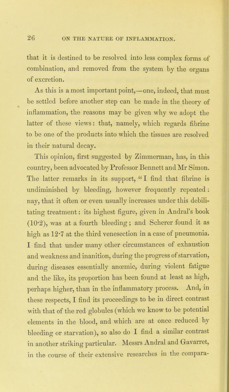 that it is destined to be resolved into less complex forms of combination, and removed from the system by the organs of excretion. As this is a most important point,—one, indeed, that must be settled before another step can be made in the theory of inflammation, the reasons may be given v?hy we adopt the latter of these views: that, namely, which regards fibrine to be one of the products into which the tissues are resolved in their natural decay. This opinion, first suggested by Zimmerman, has, in this country, been advocated by Professor Bennett and !Mr Simon. The latter remarks in its support, I find that fibrine is undiminished by bleeding, however frequently repeated; nay, that it often or even usually increases under this debili- tating treatment: its highest figure, given in Andral's book (10*2), was at a fourth bleeding ; and Scherer found it as high as 12*7 at the third venesection in a case of pneumonia. I find that under many other circumstances of exhaustion and weakness and inanition, dm-ing the progress of starvation, during diseases essentially anoemic, during violent fatigue and the like, its proportion has been found at least as high, perhaps higher, than in the inflammatory process. And, in these respects, I find its proceedings to be in direct contrast with that of the red globules (which we know to be potential elements in the blood, and which are at once reduced by bleeding or starvation), so also do I find a similar contrast in another striking particular. Messrs Andral and Gavarret, in the course of their extensive researches in tlie compara-