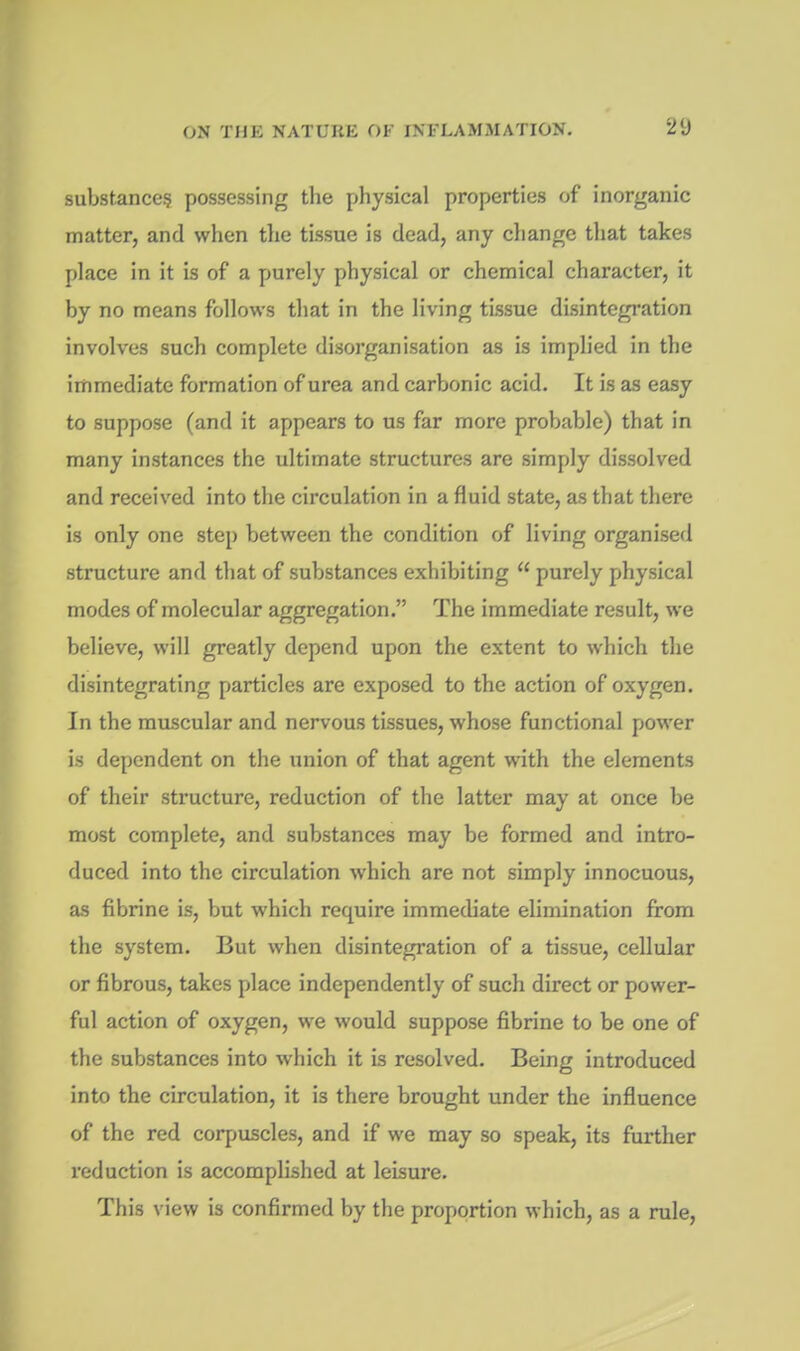 substance? possessing the physical properties of inorganic matter, and when the tissue is dead, any change that takes place in it is of a purely physical or chemical character, it by no means follows that in the living tissue disintegration involves such complete disorganisation as is implied in the immediate formation of urea and carbonic acid. It is as easy to suppose (and it appears to us far more probable) that in many instances the ultimate structures are simply dissolved and received into the circulation in a fluid state, as that there is only one step between the condition of living organised structure and that of substances exhibiting  purely physical modes of molecular aggregation. The immediate result, we believe, will greatly depend upon the extent to which the disintegrating particles are exposed to the action of oxygen. In the muscular and nervous tissues, whose functional power is dependent on the union of that agent with the elements of their structure, reduction of the latter may at once be most complete, and substances may be formed and intro- duced into the circulation which are not simply innocuous, as fibrine is, but which require immediate elimination from the system. But when disintegration of a tissue, cellular or fibrous, takes place independently of such direct or power- ful action of oxygen, we would suppose fibrine to be one of the substances into which it is resolved. Being introduced into the circulation, it is there brought under the influence of the red corpuscles, and if we may so speak, its further reduction is accomplished at leisure. This view is confirmed by the proportion which, as a rule.