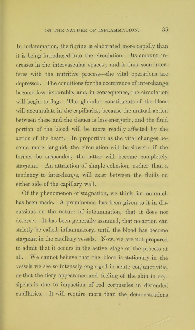 In inflammation, the fibrine is elaborated more rapidly than it is being introduced into the circulation. Its amount in- creases in the intervasculai spaces; and it thus soon inter- feres with the nutritive process—the vital operations are depressed. The conditions for the occurrence of interchange become less favoiirable, and, in consequence, the circulation will begin to flag. The globular constituents of the blood will accumulate in the capillaries, because the mutual action between these and the tissues is less energetic, and the fluid ])ortion of the blood will be more readily affected by the action of the heart. In proportion as the vital changes be- come more languid, the circulation will be slower; if the former be suspended, the latter will become completely stagnant. An attraction of simple cohesion, rather than a tendency to interchange, will exist between the fluids on either side of the capillary wall. Of the phenomenon of stagnation, we think far too much has been made. A prominence has been given to it in dis- cussions on the nature of inflammation, that it does not deserve. It has been generally assumed, that no action can strictly be called inflammatory, until the blood has become stagnant in the capillary vessels. Now, we are not prepared to admit that it occurs in the active stage of the process at all. We cannot believe that the blood is stationary in the vessels we see so intensely engorged in acute conjunctivitis, or that the fiery appearance and feeling of the skin in ery- sipelas is due to impaction of red coi-puscles in distended capillaries. It will require more than the demonstrations