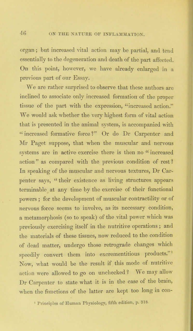 organ ; but increased vital action may be partial, and tend essentially to the degeneration and death of the part affected. On this point, however, we have already enlarged in a previous part of our Essay. We are rather surprised to observe that these authors are inclined to associate only increased formation of the proper tissue of the part with the expression, increased action. We would ask whether the very highest form of vital action that is presented in the animal system, is accompanied with increased formative force? Or do Dr Carpenter and Mr Paget suppose, that when the muscular and nervous systems are in active exercise there is then no  increased action as compared with the previous condition of rest? In speaking of the muscular and nervous textures, Dr Car- penter says,  their existence as living structures appears terminable at any time by the exercise of their fiinctional powers ; for the development of muscular contractility or of nervous force seems to involve, as its necessary condition, a metamorphosis (so to speak) of the vital power which was previously exercising itself in the nutritive operations ; and the materials of these tissues, now reduced to the condition of dead matter, undergo those retrograde changes which speedily convert them into excreraentitious products.' Now, what would be the result if this mode of nutritive action were allowed to go on unchecked ? We may allow Dr Carpenter to state what it is in the case of the brain, when the functions of the latter are kept too long in con- ' Principles of Human Physiology, fifth edition, p. 318.