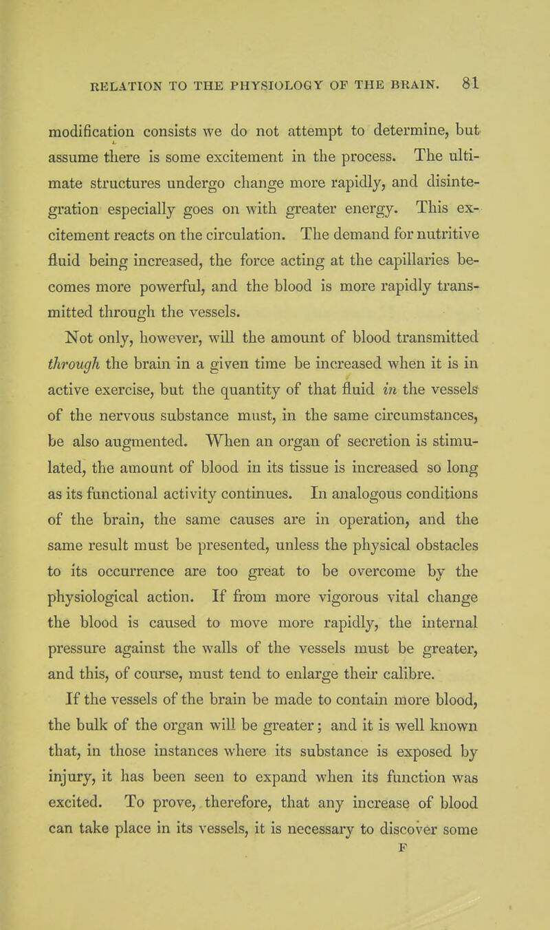 modification consists we do not attempt to determine, but assume there is some excitement in the process. The ulti- mate structures undergo change more rapidly, and disinte- gration especially goes on with greater energy. This ex- citement reacts on the circulation. The demand for nutritive fluid being increased, the force acting at the capillaries be- comes more powerful, and the blood is more rapidly trans- mitted through the vessels. Not only, however, will the amount of blood transmitted through the brain in a given time be increased when it is in active exercise, but the quantity of that fluid in the vessels of the nervous substance must, in the same circumstances, be also augmented. When an organ of secretion is stimu- lated, the amount of blood in its tissue is increased so long as its functional activity continues. In analogous conditions of the brain, the same causes are in operation, and the same result must be presented, unless the physical obstacles to its occurrence are too great to be overcome by the physiological action. If from more vigorous vital change the blood is caused to move more rapidly, the internal pressure against the walls of the vessels must be greater, and this, of course, must tend to enlarge their calibre. If the vessels of the brain be made to contain more blood, the bulk of the organ wiU be greater; and it is well known that, in those instances where its substance is exposed by injury, it has been seen to expand when its function was excited. To prove, therefore, that any increase of blood can take place in its vessels, it is necessary to discover some