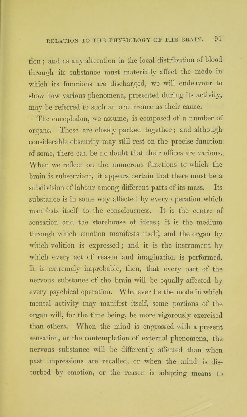 tion ; and as any alteration in the local distribution of blood through its substance must materially affect the mode in which its functions are discharged, we will endeavour to show how various phenomena, presented during its activity, may be referred to such an occurrence as their cause. The encephalon, we assume, is composed of a number of organs. These are closely packed together ; and although considerable obscurity may still rest on the precise function of some, there can be no doubt that their offices are various. When we reflect on the numerous functions to which the brain is subservient, it appears certain that there must be a subdivision of labour among different parts of its mass. Its substance is in some way affected by every operation which manifests itself to the consciousness. It is the centre of sensation and the storehouse of ideas; it is the medium through which emotion manifests itself, and the organ by which volition is expressed; and it is the instrument by which every act of reason and imagination is performed. It is extremely improbable, then, that every part of the nervous substance of the brain will be equally affected by every psychical operation. Whatever be the mode in which mental activity may manifest itself, some portions of the organ will, for the time being, be more vigorously exercised than others. When the mind is engrossed with a present sensation, or the contemplation of external phenomena, the nervous substance will be differently affected than when past impressions are recalled, or when the mind is dis- turbed by emotion, or the reason is adapting means to