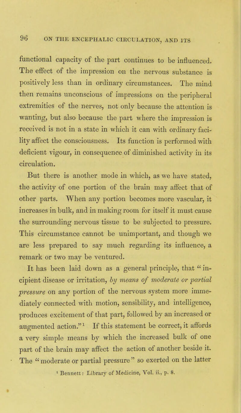 functional capacity of the part continues to be influenced. The effect of the impression on the nervous substance is positively less than in ordinary circumstances. The mind then remains unconscious of impressions on the peripheral extr-emities of the nerves, not only because the attention is wanting, but also because the part where the impression is received is not in a state in which it can with ordinary faci- lity affect the consciousness. Its function is performed with deficient vigour, in consequence of diminished activity in its circulation. But there is another mode in which, as we have stated, the activity of one portion of the brain may aflPect that of other parts. When any portion becomes more vascular, it increases in bulk, and in making room for itself it must cause the surrounding nervous tissue to be subjected to pressure. This circumstance cannot be unimportant, and though we are less prepared to say much regarding its influence, a remark or two may be ventured. It has been laid down as a general principle, that  in- cipient disease or irritation, by means of moderate or partial pressure on any portion of the nervous system more imme- diately connected with motion, sensibihty, and intelligence, produces excitement of that part, followed by an increased or augmented action.^ If this statement be correct, it affords a very simple means by which the increased bulk of one part of the brain may affect the action of another beside it. The  moderate or partial pressure  so exerted on the latter ' Bennett: Library of Medicine, Vol. ii., p. 8.