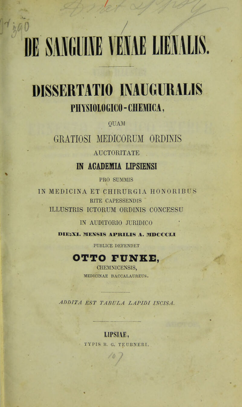 i mmM \m mm DISSERTATIO IMUGURALIS PMSIOIOGICO-CHEMICA, QUAM . GRATIOSI MDICORUM ORDINIS AUCTORITATE IN AGABEIHIA LIFSIENSI PRO SUMMIS IN MEDICINA ET CHIRURGIA HONORIBUS RITE CAPESSENDIS  ILLUSTRIS ICTORUM ORDINIS CONCESSU IN AUDITORIO JURIDICO D1£}XI. MENSIS APRILIS A. iTniCCCI.1 PUBLICE DEFENDET OTTO FUNKE, CIIEMNICENSIS, MEDlCraAE BACCALAUREUS. AnniTA EST TABULA LAPIDI INCISA. LIPSIAE, TYPIS 13. G. TEUBNEni.