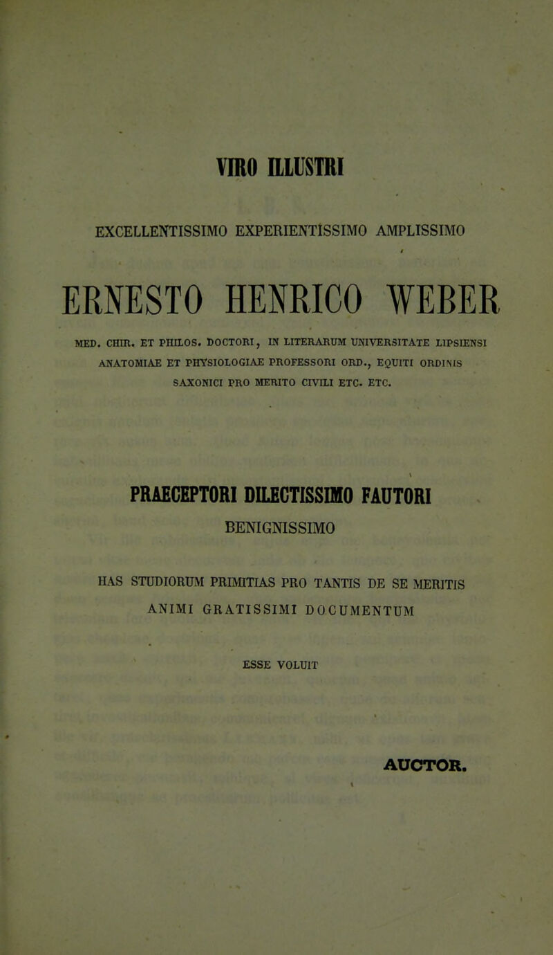 VmO IllUSTRI EXCELLENTISSIMO EXPERIENTlSSIMO AMPLISSIMO ERNESTO HENRICO WEBER MED. CHIH. ET PHaOS. DOCTORI, IN LITEa\RUM VNIVERSITATE LIPSIENSI ANATOMIAE ET PHYSIOLOGIAE PROFESSORI ORD., EQUITI ORDIMS SAXONICI PRO MERITO CIVILI ETC. ETC. PRAEGEPTORI DILEGTISSIMO FAUTORI BENIGNISSIMO HAS STUDIORUM PRIMITIAS PRO TANTIS DE SE MERITIS ANIMI GRATISSIMI DOCUMENTUM ESSE VOLUIT AUCTOR. 1