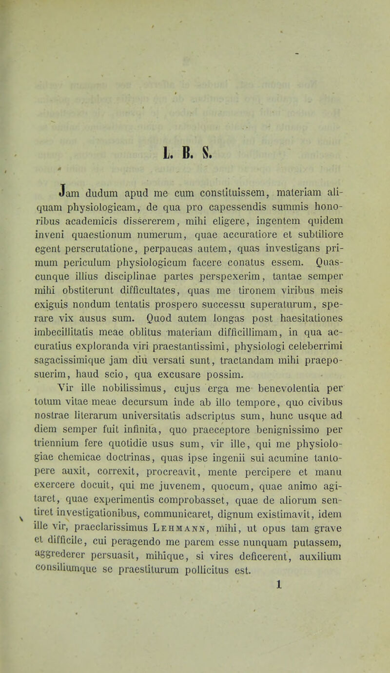 L* B* S* Jam dudum apud me cum conslUuissem, materiam ali- quam physiologicam, de qua pro capessendis summis hono- ribus academicis dissererem, mihi eligere, ingentem quidem inveni quaeslionum numerum, quae accuraliore et subtiliore egent perscrutatione, perpaucas autem, quas investigans pri- mum periculum playsiologicuni facere conatus essem. Quas- cunque illius disciplinae partes perspexerim, tantae semper mihi obsliterunt difficultates, quas me tironem viribus meis exiguis nondum tenlatis prospero successu superaturum, spe- rare vix ausus sum. Quod autem longas post haesitationes imbecillitatis meae oblitus materiam difficillimam, in qua ac- curatius exploranda viri praestantissimi, physiologi celeberrimi sagacissimique jam diu versati sunt, tractandam mihi praepo- suerim, haud scio, qua excusare possim. Vir ille nobiUssimus, cujus erga me benevolentia per lotum vilae meae decursum inde ab illo tempore, quo civibus nostrae lilerarum universilatis adscriptus sum, hunc usque ad diera semper fuit infinita, quo praeceptore benignissimo per Iriennium fere quolidie usus sum, vir ille, qui me physiolo- giae chcmicae doctrinas, quas ipse ingenii sui acumine tanto- pere auxit, correxit, procreavit, mente percipere et manu exercere docuit, qui me juvenem, quocum, quae animo agi- taret, quae experimentis comprobasset, quae de aliorum sen- tiret investigalionibus, communicaret, dignum existimavit, idem ille vir, pracclarissimus Lehmann, mihi, ut opus tam grave ei difficile, cui peragendo me parem esse nunquam pulassem, aggredcrer persuasit, mihique, si vires deficerent, auxilium consiliumque se praestilurum pollicitus est.