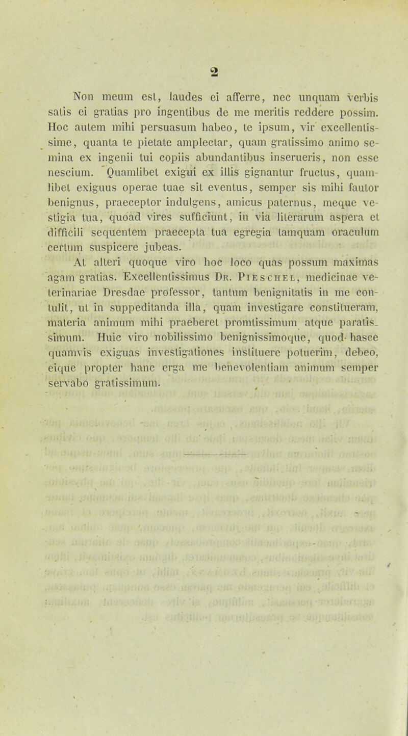 Non meum esl, laudes ci afTcrre, ncc unqiiam verbis saLis ci gralias pro ingcnlibus dc mc mcrilis rcddere possim. Hoc aulem milii persuasum habeo, le ipsum, vir excelicnlis- sime, quanla le picLale ampleclar, quam graLissimo animo se- mina ex ingenii lui copiis abundanLibus inserueris, non csse nescium. Quamlibel cxigui ex illis gignanLur frucLus, quam- libeL exiguus operae tuae siL evenlus, semper sis mihi faulor benig-nus, praeceplor indulgens, amicus paLemus, mequc ve- sligia tua, quoad vires sufficiunl, in via liLeraruni aspera cL difficili scqucntem praeccpLa tua egregia lamquam oracuhmi cerlum suspiccre jubeas. Al aileri quoque viro hoc loco quas possuni maximas ag:am gratias. ExcelienLissimus Dr. Pieschel, medicinae ve- Lerinariae Dresdae professor, tanLum benigniLalis in nie con- tulit, uL in suppediLanda illa, quam invesLigarc consLiLueram, maLeria animum mihi praebcrcL promLissinium aLque paralis. simum. Huic viro nobilissimo bcnignissimoque, quod- hasee quamvis exiguas invcsligaLiones insliLucrc polucrim, debeo, eique propLcr hanc crga me l)cnevoIenliam aninuun semper servabo graLissimum.