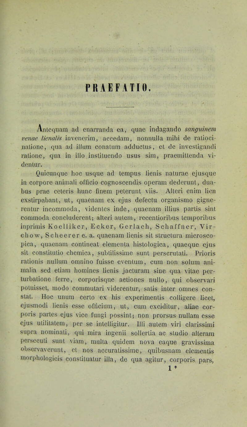 PRAEFATIO. Ajiicqiiani ad enarranda ea, quae indagando sanguinem venac lienalis invencrini, accedam, nonnulla mihi de ralioci- nalione, qua ad illum conalum adduclus, et de invesligandi ralione, qua in illo insliluendo usus sim, praemiltenda vi- dontur. Quicunque hoc usque ad tempus iienis naturae ejusquc in corpore animali offlcio cognoscendis operam dederunt, dua- bus prae ceteris hunc finem pelerunt viis. Alleri enim lien exslirpabant, ut, quaenam ex ejus defectu organismo gibHe- renlur incommoda, videnles inde, quaenam illius partis sint comnioda concluderenl; alleri aulem, recentioribus temporibus inprimis Koelliker, Ecker, Gerlach, Scliaffner, Vir- chow, Scheerer e. a. quaenam lienis sit structura microsco- pica, quaenam conlineat elementa histologica, quaeque ejus sit conslitulio chcmica, subtilissime sunt perscrulati. Prioris ralionis nullum omnino fuisse evenlum, cum non solum ani- malia sed etiam liomines lienis jacturam sine qua vitae per- turbalione ferre, corporisque aetiones nullo, qui observari poluisset, modo commutari viderenlur, satis inter omnes con- stat. Hoc unum certo ex his experimenlis colligere licel, ejusmodi lienis esse oflicium, ut, cum exciditur, aliae cor- poris partes ejus vice fungi possint; non prorsus nullam esse ejus ulililalem, per se intelligitur. Illi autem viri clarissimi supra nominati, qui mira ingenii soUertia ac studio alleram persccuti sunt viam, multa quidem nova eaque gravissima observaverunt, et nos accuratissime, quibusnam elemenlis morphologicis constituatur illa, de qua agilur, corporis pars, 1 ♦