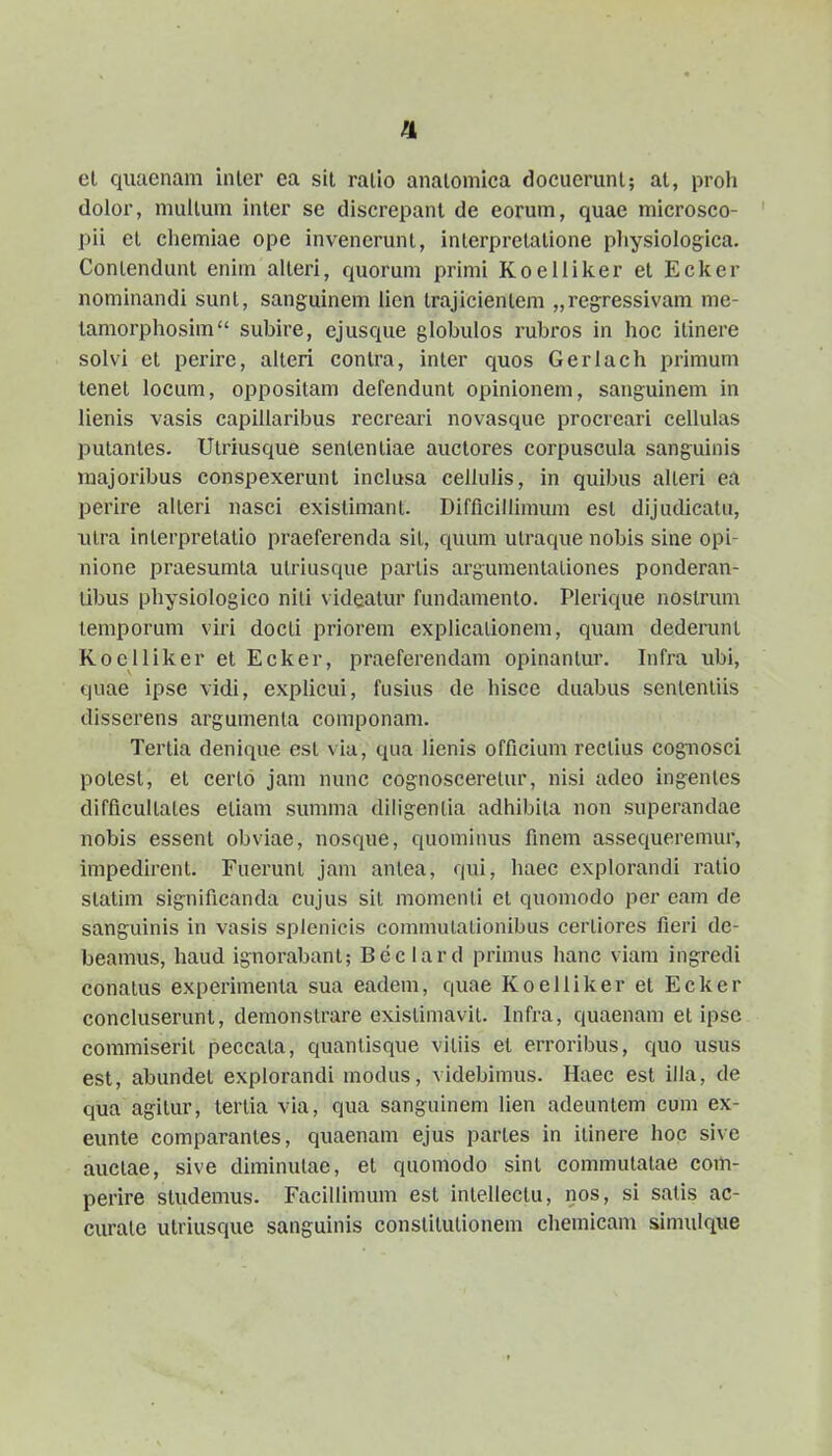 el qiuicnani inler ea sit ralio analoniica docucrunl; at, proli (lolor, niuUum inter se discrepant de eorum, quae microsco- pii ct cliemiae ope inveneruni, interpretatione physiologica. Conlendunl enim alteri, quorum primi Koellilier et Ecker nominandi sunt, sanguinem lien trajicienlem „ regressivam me- tamorpliosim subire, ejusque globulos rubros in hoc itinere solvi et perire, alteri contra, inter quos Gerlach primum tenet locum, oppositam defendunt opinionem, sang-uinem in lienis vasis capiliaribus recreari novasquc procreari cellulas liutanles. Utriusque sententiae auctores corpuscula sanguinis majoribus conspexerunt inclusa cellulis, in quibus alleri ea perlre alleri uasci existimant. Difficillimum est dijudicatu, xiLra inlerpretatio praeferenda sil, quum ulraque nobis sine opi- nione praesumla ulriusque parlis argumentaliones ponderan- tibus physiologico nili videatur fundamento. Plerique nostrum temporum viri docti priorem explicalionem, quam dederunl Koelliker et Ecker, praeferendam opinanlur. Infra ubi, quae ipse vidi, explicui, fusius de hisce duabus senlenliis disserens argumenla componam. Tertia denique est via, qua lienis officium rectius cognosci potest, et cerlo jam nunc cognosceretur, nisi adeo ingenles difficullales etiam summa diligentla adhibila non superandae nobis essent obvlae, nosque, quomiims finem assequeremur, impedirent. Fuerunt jam antea, qui, haec explorandi ralio statim slgnlficanda cujus sit momcnli et quomodo per eam de sangulnis In vasis splenicls commulalionibus cerliores fierl de- beamus, liaud Ignorabant; Beclard primus hanc viam ingredi conatus experimenta sua eadem, quae Koelilker et Ecker concluserunt, demonstrare existimavit. Infra, quaenam et Ipsc commiserlL peccata, quantlsque vltiis et errorlbus, quo usus est, abundet explorandl modus, vldeblmus. Haec est illa, de qua aglLur, tertia via, qua sangulnem lien adeuntem cum ex- eunte comparantes, quaenam ejus partes In ilinere hoc sive auclae, sive dlminuLae, et quomodo slnt commulaLae com- perire studemus. Facllllmum esl InLellectu, nos, sl satls ac- curale utriusque sanguinis constlLutionem chemicam slmulqiie