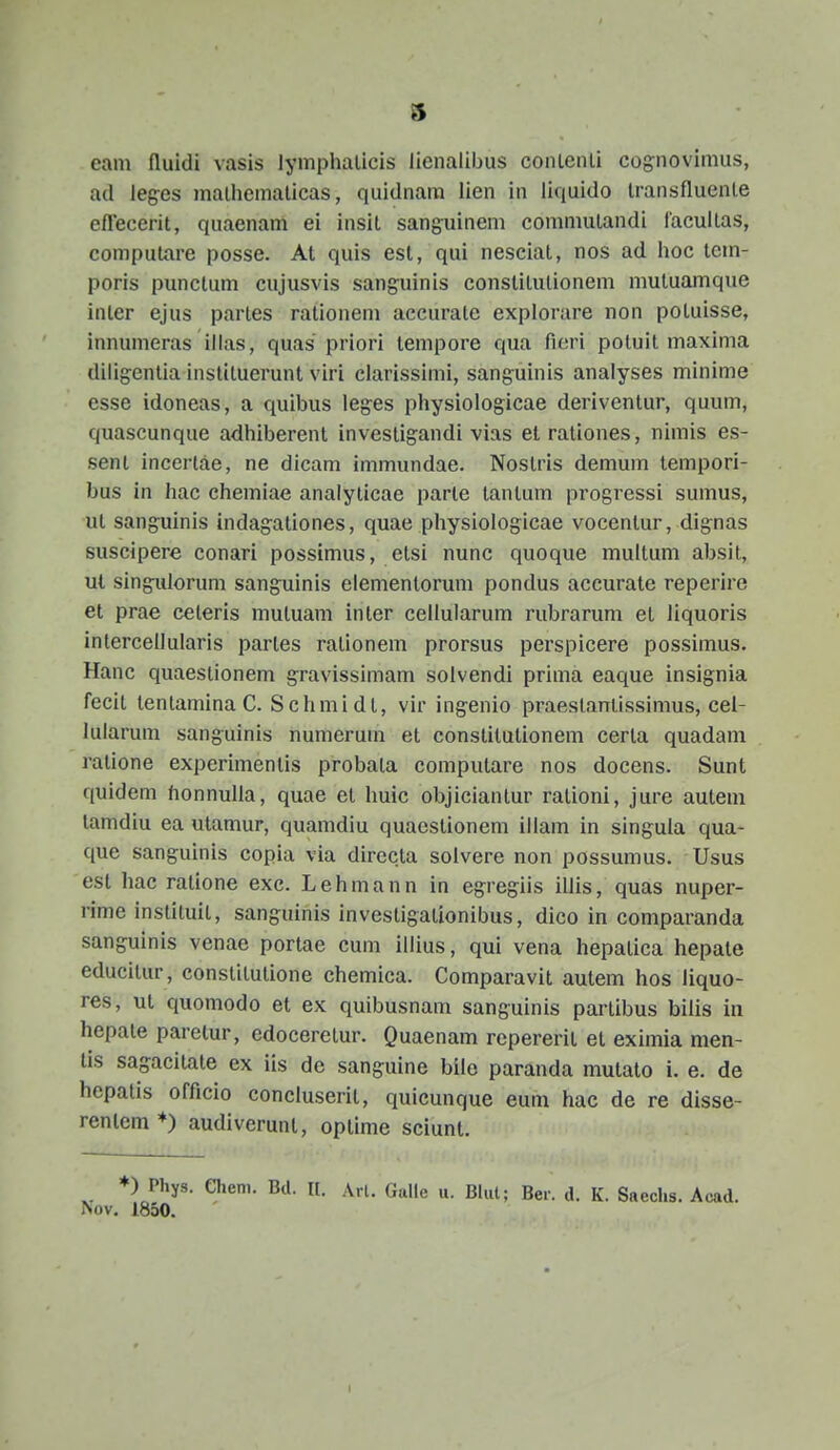 eam fluidi vasis lymphalicis lienalibus conLenli cognovimus, ad leges malhemalicas, quidnara lien in liquido IransfluenLe eflecerit, quaenam ei insil sanguinem comnmLandi laculLas, compuLare posse. At quis esl, qui nescial, nos ad hoc tem- poris punctum cujusvis sanguinis constiLulionem mutuamque inter ejus partes rationem accurate explorare non poluisse, innumeras iiias, quas priori Lempore qua ficri poluit maxima diligcnLia instiLuerunt viri clarissimi, sanguinis analyses minime esse idoneas, a quibus leg^es physiologicae deriventur, quum, quascunque adhiberent investigandi vias etrationes, nimis es- sent incertae, ne dicam immundae. Nostris demum tempori- bus in hac chemiae analyticae parte tantum progressi sumus, ut sanguinis indagationes, quae physiologicae vocentur, dignas suscipere conari possimus, etsi nunc quoque multum absit, ut singulorum sanguinis elementorum pondus accurate reperire et prae ceteris mutuam inler cellularum rubrarum et liquoris intercellularis partes rationem prorsus perspicere possimus. Hanc quaestionem gravissimam solvendi prima eaque insignia fecit tentamina C. Schmidt, vir ingenio praesLantissimus, cel- lularum sanguinis numerum et conslitutionem certa quadam ratione experimentis probata computare nos docens. Sunt quidem honnulla, quae et huic objiciantur rationi, jure autem lamdiu ea utamur, quanidiu quaestionem illam in singula qua- que sanguinis copia via dirccla solvere non possumus. Usus esl hac ratione exc. Lehmann in egregiis illis, quas nuper- rime instituiL, sanguinis invesLigaLionibus, dico in comparanda sanguinis venae porlae cum illius, qui vena hepatica hepate educitur, constitulione chemica. Comparavit autem hos liquo- res, ut quomodo et ex quibusnam sanguinis partibus bilis in hepate paretur, edoceretur. Quaenam repererit et eximia men- lis sagacitate ex iis de sanguine bilo paranda mutato i. e. de hepatis officio concluserit, quicunque eum hac de re disse- renlem *) audiverunt, optime sciunt. *) Phys. ehem. Bd. It. Arl. Galle u. Blut; Ber. d. K. Saechs. Acad. Nov. 1850.