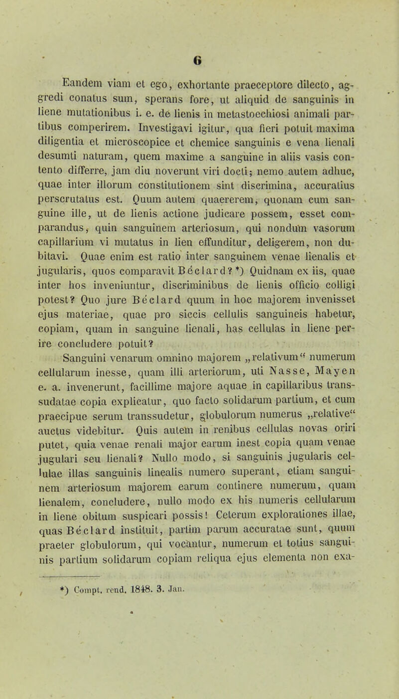 Eandem viam et ego, exhorlante praeceplore dllecto, ag- gredi conatus sum, sperans fore, ut aliquid de sanguinis in liene mulationibus i. e. de licnis in mctastoechiosi animali par- tibus comperirem. Investigavi igitur, qua fieri potuit maxima diligentia et microscopice et chemice sanguinis e vena lienali desumti naturam, quem maxime a sanguine in aliis vasis con- tento differre, jam diu noverunt viri docti; nemo autem adhuc, quae inter iliorum constitutionem sint discrimina, accuratius perscrutalus est. Quum autem quaererem, quonam cum san- guine iile, ut de lienis actione judicare possem, esset com- parandus, quin sanguinem arteriosum, qui nondum vasorum capiilarium vi mulatus in lien effunditur, deligerem, non du- bitavi. Quae enim est ratio inter sanguinem venae lienalis et juguiaris, quos comparavit Beclard? *) Quidnam ex iis, quae inter hos inveniuntur, discriminibus de lienis officio colligi potest? Quo jure Beclard quum in hoc majorem invenisset ejus materiae, quae pro siccis cellulis sanguineis habetur, copiam, quam in sanguine lienali, lias cellulas in liene per- ire concludere potuit? Sanguini venarum omnino majorem „relalivum'^ numerum cellularum inesse, quam illi arteriorum, uti Nasse, Mayen e. a. invenerunt, facillime majore aquae in capillaribus trans- sudatae copia explicatur, quo faclo solidarum partium, et cum praecipue serum transsudetur, globulorum numerus „relative auctus videbitur. Quis autem in renibus cellulas novas oriri putet, quia venae renali major earum inest copia quam venae jugulari seu lienali? NuIIo modo, si sanguinis jugularis cel- lulae illas sanguinis linealis numero superant, etiam sangui- nem arteriosum majorem earum continere numerum, quam iienalem, concludere, nullo modo ex his numeris cellularum in liene obitum suspicari possis! Cetcrum explorationes iliae, quasBeclard instituit, partim parum accuratae sunt, quum praeter globulorum, qui voctmtur, numerum et totius sangui- nis parlium solidarum copiam reliqua ejus elementa non exa- *) Compt. i-cnd. 1848. 3. Jan.