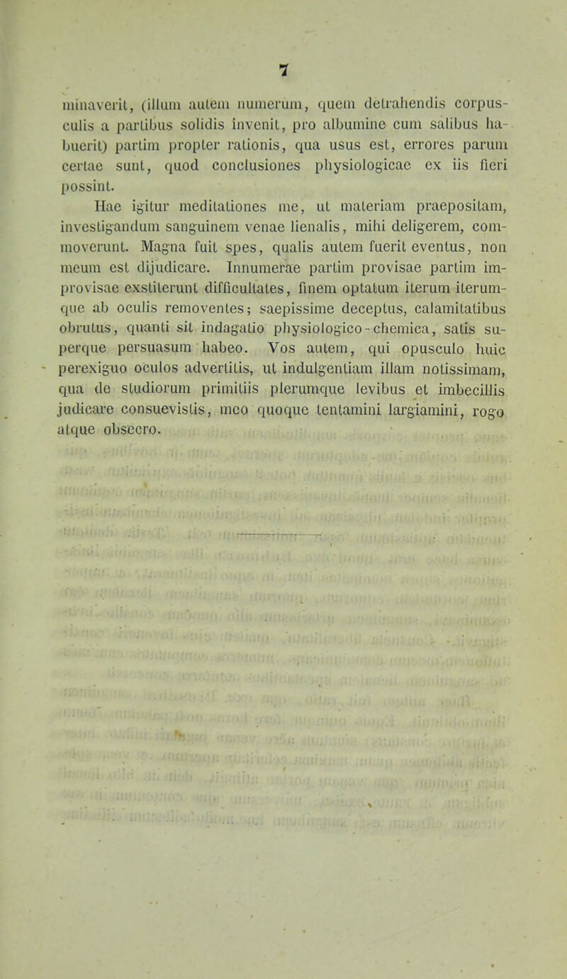 1 niinavent, (illum auteiii nunicruni, qucni detraiiendis corpus- culis a partibus solidis invenit, pro albuniine cuni salibus ha- buerit) partini propter rationis, qua usus est, errores parum certae suut, quod conclusiones physiologicac cx iis fieri possint. Hae igitur meditationes me, ut materiam praepositam, invesligandum sanguinem venae lienaiis, mihi deligerem, com- moverunt. Magna fuit spes, qualis autem fuerit eventus, non meum est dijudicare. Innumerae partim provisae partim im- provisae exstilerunt difficultates, finem optatum iterum iterum- quc ab oculis removentes; saepissime deceptus, calamitatibus obrutus, quanti sit indagatio physiologico-chemica, satis su- perque persuasum habeo. Vos autem, qui opusculo huic perexiguo oculos advertitis, iit indulgentiam illam notissimam, qua dc studiorum primitiis plerumque levibus et imbeciliis judicaro consuevistis, mco quoque tentamini largiamini, rogo atque obsecro.