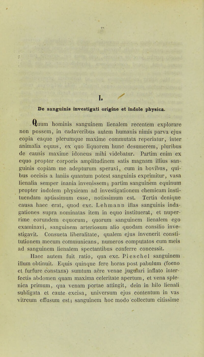 De sanguinis investigati origine et indole physica. Q,uum hominis sanguinem lienalem recentem explorare non possem, in cadaveribus autem humanis nimis parva ejus copia eaque plerumque maxime commutata reperiatur, inler animalia equus, ex quo liquorem liunc desumerem, pluribus de causis maxime idoneus mihi videbatur. Partim enim ex equo propter corporis amplitudinem salis magnam illius san- guinis copiam me adeptunmi speravi, cum in bovibus, qui- bus occisis a laniis quantum potest sang-uinis exprimitur, vasa lienalia semper inania invenissem; partim sanguinem equinum propter indolem physicam ad investigationem chemicam insti- luendam aptissimum csse, notissimum est. Tertia denique causa haec erat, quod exc. Lehmann illas sanguinis inda- gationes supra nominatas item in equo instituerat, et nuper- rime eorundem equorum, quorum sanguinem lienalem ego examinavi, sanguineni arleriosum alio quodam consillo inve- stigavit. Consueta liberalitate, qualem ejus invenerit consti- lutionem mecum communicans, numeros computatos cum meis ad sanguinem lienalem spectantibus conferre concessit. Haec autem fuit ratio, qua exc. Pieschel sanguinem illum obtinuit. Equis quinque fere horas posl pabulum (foeno et furfure constans) sumtum aere venae jugulari inflato inter- fectis abdomen quam maxima celeritate apertum, et vena sple- nica primum, qua venam portae attingit, dein in hilo lienali subligata et caute excisa, universum ejus contentum in vas vitreum effusum est; sanguinem hoc modo coUectum citissime