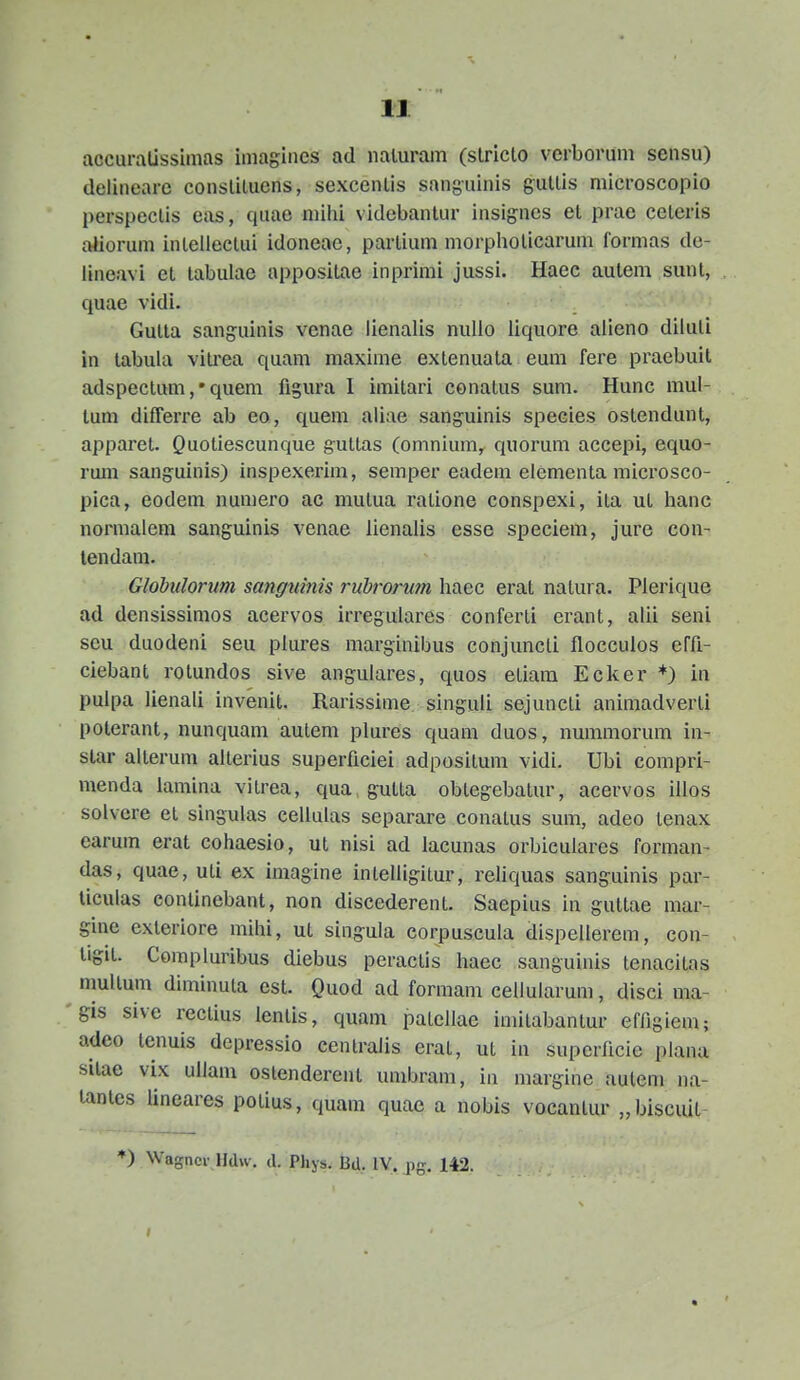 accuralissimas imagines ad naluram (slriclo verborum sensu) delineare conslitucns, sexcenlis sanguinis gultis microscopio perspectis eas, quae niihi videbantur insignes et prae ceteris aiiorum intellectui idoneae, partium morphoticarum formas de- iineavi et labulae appositae inprimi jussi. Haec autem sunt, quae vidi. Gutla sang-uinis vcnae iienalis nullo liquore alieno diluti in tabula vilrea quam maxime exlenuata eum fere praebuil adspectum, • quem figura 1 imitari conalus sum. Hunc mul- tum differre ab eo, quem aiiae sanguinis species ostendunt, apparet. Quoliescunque g-uttas (omnium, quorum accepi, equo- rmn sanguinis) inspexerim, semper eadera elementa microsco- pica, eodem numero ac mulua ratione conspexi, ita ut hanc normaiem sanguinis venae lienalis esse speciem, jure con- tendam. Glohulorum sangtiinis rubrorum haec erat natura. Plerique ad densissimos acervos irregulares conferti erant, alii seni seu duodeni seu plures marginibus conjuncti flocculos effl- ciebant rotundos sive angulares, quos etiara Ecker *) in pulpa lienali invenit. Rarissime singuli sejuncti aniraadverli poterant, nunquam aulem plures quam duos, nummorum in- slar aiterum alterius superficiei adpositum vidi. Ubi compri- menda lamina vitrea, qua gutta oblegebatur, acervos illos solvcre et singulas cellulas separare conatus sum, adeo lenax earum erat cohaesio, ut nisi ad lacunas orbiculares forman- das, quae, uti ex imagine intelligitur, reliquas sanguinis par- ticulas continebant, non discederent. Saepius in gutlae mar- gine exleriore mihi, ut singula corpuscula dispellerem, con- tigil. Compluribus diebus peraclis haec sanguiiiis tenacitas mullum diminuta est. Quod ad formam cellularum, disci ma- gis sive rectius lenlis, quam patellae imitabantur ef/igicm; adeo tenuis depressio centralis erat, ut in supcrficie plana sitae vix ullam oslenderent umbram, iu margine aulem na- lantes lineares polius, quam quae a nobis vocantur „biscuit *) Wagncr Hdw. d. Phys. fid. IV. jig. 142.