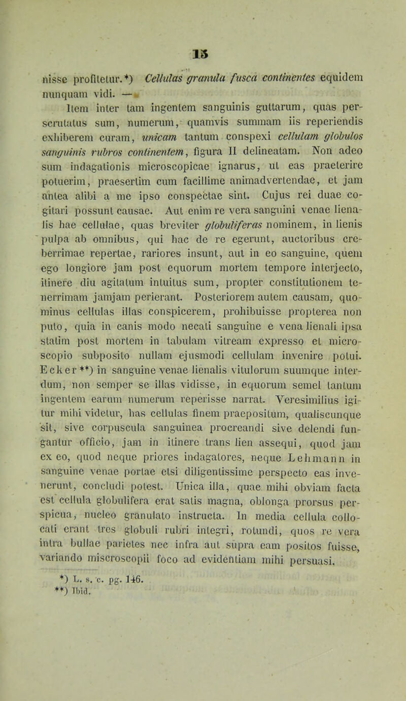 nisse profilcliir.*) Cellulas gramtla fmca contineJites equldem nunquain vidi. — llem inler lam ingenlem sanguinis guUarum, quas per- scniUilus sum, numerum, quamvis summam iis reperiendis exliiberem curam, unicam lanlum conspexi cellnlam globulos sanguinis rubros contrnetitem, figura II deiinealam. Non adco sum indagalionls microscopicae ignarus, ul eas praelerirc polucrim, praeserlim cum facillime animadverlendae, el jam anlea alibi a me ipso conspeclae sinl. Cujus rei duae co- gilari possunl causac. Aul enim re vera sangulni venae liena- Jis hae cellulae, quas breviler globuliferas noxmmm, in lienis pulpa ab omnibus, qui hac dc re cgerunl, auctoribus cre- berrimae reperlae, rariores insunt, aul In eo sanguine, quem ego longiore jam posl equorum mortem tempore inlerjecto, ilinefe diu agitalum intuitus sum, propter constitulionem tc- ncrrimam jamjam perierant. Posteriorem autem causam, quo- minus celhilas illas consplcerem, prohlbulsse propterea non pulo, quia in canis modo necati sanguine e vena lienali ipsa statim post morlem in tabulam vltream expresso el micro- scopio subposito nullam ejusmodi cellulam invenire potui. Ecker**) in sanguine venae lienaUs vllulorum suumque inler- dum, non semper se illas vidlsse, in equorum semel tantum ingenlem earum numerum reperisse narrat. Veresimllius Igi- lur mihi videlur, has ceilulas finem praeposltum, qualiscunque sit, sive corpuscula sangulnea procreandl sive delendi fun- gantur officio, jam in Ilinere trans lien assequi, quod jam ex eo, quod neque prlores IiKlagalores, neque Lelimann in sanguine venae portae etsl dlligentissime perspecto eas inve- nerunl, concludi polest. Unica illa, quae mihi obviam facla est ceilula globulifera erat satis magna, oblonga prorsus per- spicua, nucleo granulalo inslructa. In media ceilula collo- cali erant tres globuli rubri integri, rotundi, quos re vera inlra bullae parletes nec infra aut supra eam posilos fuisse, variando miscroscopil foco ad cvidentiam mihi pcrsuasi. *) L. s. c. pg. 146. ♦♦) Ibid.