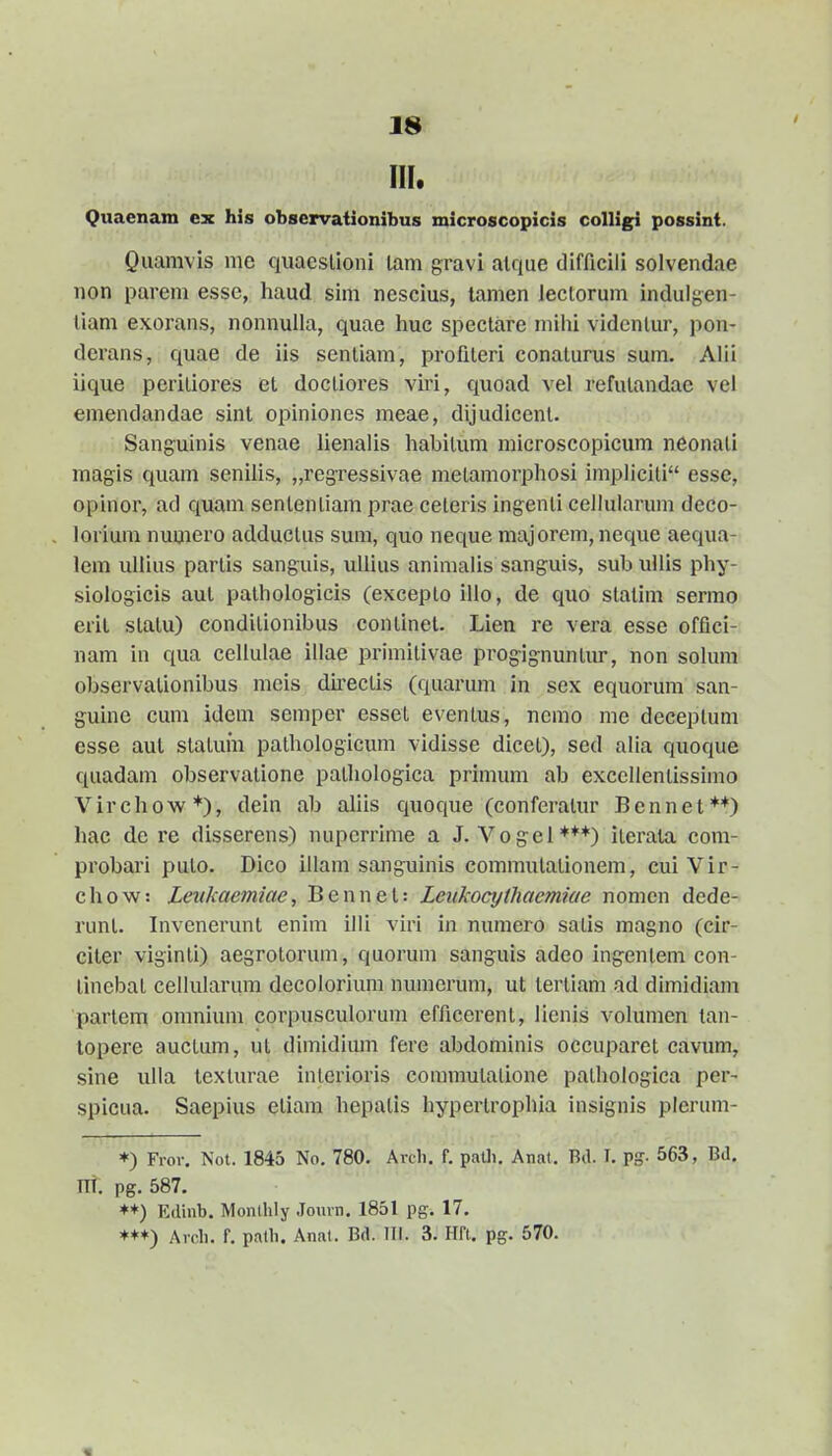 III. Quaenam ex his observaiionibus microscopicis colligi possint. Quamvis nie quaeslioni lam gravi alque difficili solvendae non parem esse, haud sim nescius, lamen leclorum indulgen- liam exorans, nonnulla, quae huc spectare mihi videnlur, pon- derans, quae de iis sentiam, profileri conaturus sum. Alii iique peritiores et doctiores viri, quoad vel refutandac vel emendandae sint opiniones meae, dljudicent. Sang-uinis venae lienalis habitum microscopicum neonati magis quam senilis, ^reg-ressivae metamorphosi implicili esse, opinor, ad quam senlentiam prae celeris ingenti cellularum deco- lorium numero adductus sum, quo neque majorem, neqixe aequa- lem uliius partis sanguis, uUius animalis sanguls, sub uUis phy- siologicis aul palhologicis (excepto ilio, de quo statim sermo erit stalu) conditionibus continet. Lien re vera esse offici- nam in qua ccllulae illae primitivae progignuntur, non solum observationibus meis du-ectis (quarum in sex equorum san- guine cum idem semper esset eventus, nemo me deceplum esse aut statuin pathologicum vidisse dicct), sed alia quoque quadam observatione pathologica primum ab exccllentissimo Virchow*), dein ab ahis quoque (conferatur Bennet**) hac de re disserens) nuperrime a J. Vogel***) iterata com- probari puto. Dico illani sanguinis commutalionem, cuiVir- chow: Zeukaemiae, Bennet: Letikocythaemiae nonien dede- runt. Invenerunt enim illi viri in numero satis magno (cir- citer viginti) aegrotorum, quorum sanguis adeo ingentem con- linebat cellularum decolorium numerum, ut tertiam ad dimidiam partem omnium corpusculorum efficerent, iicnis volumen tan- lopere auclum, ut dimidium fere abdominis occuparet cavum, sine ulla lexturae intcrioris commutalione pathologica per- spieua. Saepius eliam hepatis hypertrophia insignis plcrum- ♦) Fror. Not. 1845 No. 780. Arch. f. paUi. Anat. Bd. T, pg. 563, Bd, ITl. pg. 587, ♦+) Edinb. Monlhly .Tourn, 1851 pg. 17. ♦+*) Ardi. f. path. Anal. Bd. TTI. 3. Hft. pg. 570.