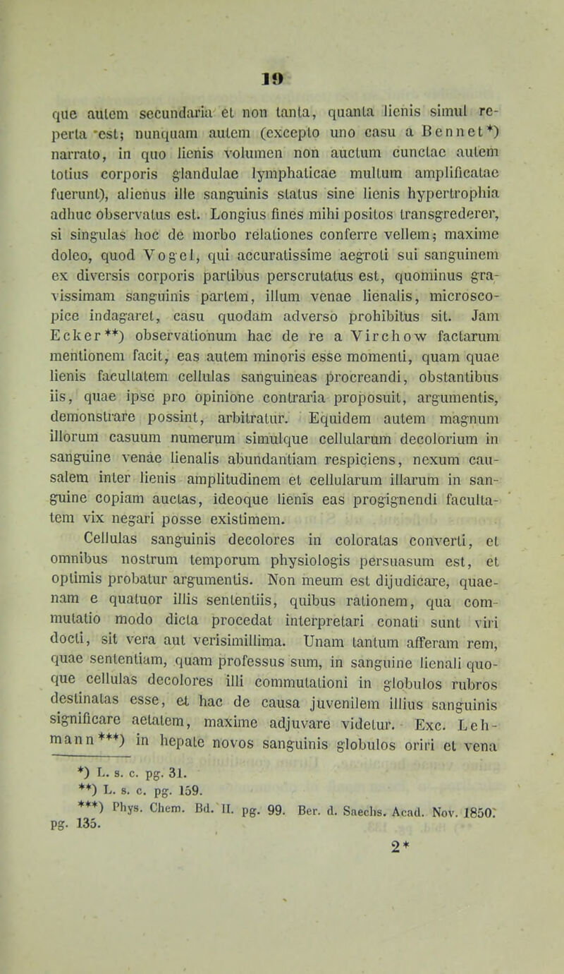 qiie aulem secundaria ei non lanla, quanla liehis simui re- perla-est; nunquam autcm (exceplo uno casu a Bennet*) narrato, in qno lienis volumcn non auctum cunctac autem totius corporis giandulae lympliaticae multum amplificatae fuerunl), alienus ille sangiiinis status sine licnis hypertrophia adhuc observatus esl. Longius flnes mihi positos transgrederer, si sing-ulas hoc de morbo relationes conferre vellem; maxime dolco, quod Vogel, qui accuralissime aegroti sui sanguinem ex diversis corporis partibus perscrutalus est, quominus gra- vissimam sanguinis parlem, illum venae lienalis, microsco- pice indagaret, casu quodam adversO prohibilus sit. Jam Ecker**) observatiohum hac de re a Virchow factarum mentioncm facit, eas autem minoris esse momenti, quam quae lienis facultatem cellulas sanguineas procreandi, obstantibus iis, quae ipse pro opinione contraria proposuit, argumentis, demonstrare possint, arbitratur. Equidem aulem magnum illorum casuum numerum simulque cellularum decolorium in sanguine venae lienalis abundantiam respiciens, nexum cau- salem inler lienis amplitudinem et cellularum illarum in san- guine copiam auctas, ideoque iienis eas progignendi faculta- tem vix negari posse existimem. Cellulas sanguinis decolores in coloratas converti, et omnibus noslrum temporum physiologis persuasum est, el oplimis probatur argumentis. Non meum est dijudicare, quae- nam e qualuor illis sententiis, quibus rationem, qua com- mutatio modo dicta procedat interpretari conati sunt viri docti, sil vera aut verisimillima. Unam tantum afferam rem, quae senlentiam, quam professus sum, in sanguine lienali quo- que cellulas decolores illi commutalioni in globulos rubros destinalas esse, et hac de causa juvenilem illius sanguinis significare aetatem, maxime adjuvare videtur. Exc. Leh- mann***) in hcpate novos sanguinis globulos oriri el vena *) L. 8. c. pg. 31. ♦♦) L. 8. c. pg. 159. ***) Phys. Chem. Bd. II. pg. 99. Ber. d. Snechs. Acad. Nov. 1850: Pg. 135. 2*