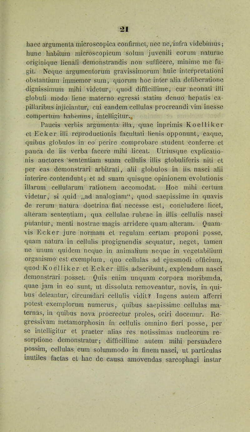 liacc argumenia microscopica confirmcl, nec ne,'infra videbimus; liunc liabilum niicroscopicum soluni juvenili eorum naturae originique lienaii demonslrandis non sufficere, minime nie fu- gil. Ncque arg-umcntorum g-ravissimorum huic inlerpretationi obslanlium immemor sum, quorum hoc inter alia delibcralione dignissimum mihi vidctur, quod difficillime, cur neonali illi globuli modo liene materno egressi stalim denuo hepatis ca- pillaribus injiciantur, cui eandem ceilulas procreandi vim inesse comperliun habo.mus, intelligitur^ Paucis verbis argumenta illa, quae inprimis Koelliker et Ecker illi reproductionis facultati lienis opponunt, eaque, quibus g-lobuios in eo perirc comprobare student conferre et pauca de iis verba facere mihi liceat. Utriusque explicatio- nis auctores 'sententiam suam cellulis illis giobuliferis niti ct per eas demonslrari arbilrati, alii globuios in iis, nasci alii interire contendunt; et ad suam quisque opinionem evolutionis illarum cellularum rationeni accomodat. Hoc mihi certum videtur, si quid „ad analogiam, quod saepissime in quavis de rerum nalura doctrina fiat necesse esl, concludere licet, alleram sententiam, qua celkilae rubrae in illis cellulis nasci putantur, menti noslrae magis arridere quam alteram. Quani- vis Ecker jure normam et regulam certam proponi posse, quam natura in cellulis progignendis sequatur, neget, tamen ne unum quidem neque in animalium neque in vegetabilium ors^anismo est exemplum, quo cellulas ad ejusmodi officium, quod Koelliker ctEcl^er illis adscribunt, explendum nasci demonstrari possct. Quis enim unquam corpora moribunda, quae jam in eo sunt, ut dissolula removeantur, novis, in qui- bus deleantur, circumdari cellulis vidit? Ingens autem afferri potest exemplorum numerus, quibus saepissime cellulas ma- ternas, iu quibus nova proereetur proles, oriri docemur. Re- gressivam metamorphosin in cellulis omnino fieri posse, per se intelligitur et praeter alias res notissimas nucleorum re- sorptionc demonstratur; difficillime autem mihi persuadere possim, cellulas eum solummodo in finem nasci, ut particulas inutiles faclas ct hac dc causa ainovendas sarcophagi instar