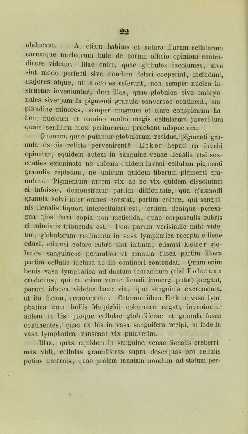 obdiicani. — Al eliam habilus el nalura illarum cellularum earuraque nucleorum huic de eorum officio opinioni conira- dicere videlur. Illae enim, quae globulos incolumes, sive sinl modo perfecli sive noiidum deleri coeperinl, includunt, majores alque, uli auclores referunt, non semper nucleo in- slruclae inveniuntur, dum illae, quae globulos sive embryo- nales sive*jam in pig-menli granula conversos conlinenl, am- plitudine minores, semper magnum et clare conspicuum ha- bent nucleum et omnino mullo magis cellularum juvenilium quam senilium mox periturarum praebent adspeclum. Quonam, quae putantur g-lobulorum residua, pigmenti gra- nula ex iis relicta pervenirent? Ecker hepati ea invehi opinatur, equidem aulem in sanguine venae lienalis etsi sex- centies examinalo ne unicam quidem inveni cellulam pigmenti granulis repletam, ne unicum quidem liberum pigmenti gra- nulum. Pigmentum autem vix ac ne vix quidem dissolutum ei infuisse, demonstratur partim difficultate, qua ejusmodi granula solvi inter omnes constat, partim colore, qui sangui- nis lienalis liquori intercellulari esl, tertium denique perexi- gua ejus ferri copia non metienda, quae corpusculis rubris •ei admixtis tribuenda est. Item parum verisimile mihi vide- lur, globulorum rudimenta in vasa lymphatica recepla e liene educi, etiamsi colore rubro sint imbuta, etiamsi Ecker glo- bulos sanguineos permullos et granula fusca parlim libera partim cellulis inclusa ab iis conlineri contendat. Quum enim lienis vasa lymphatica ad duclum thoracicum (nisi Fohmanu credamus, qui ea eliam venae lienali immergi putat) pergant, panim idonea videtur haec via, qua sanguinis excrementa, ut ita dicam, removeantur. Celerum idem Ecker vasa lym- phaiica cum bullis Malpighii cohaerere negat; inveniuntur autem in his quoque cellulae globuliferae et granula fusca conlinentes, quae ex his in vasa sanguifera recipi, ut inde in vasa lymphalica transeant vix putaverim. Illas, quas equidem in sanguine venae lienalis creberri- mas vidi, ccllulas granuliferas supra descriptas pro cellulis potius malernis, quae proiem innalam nondum ad statum per-