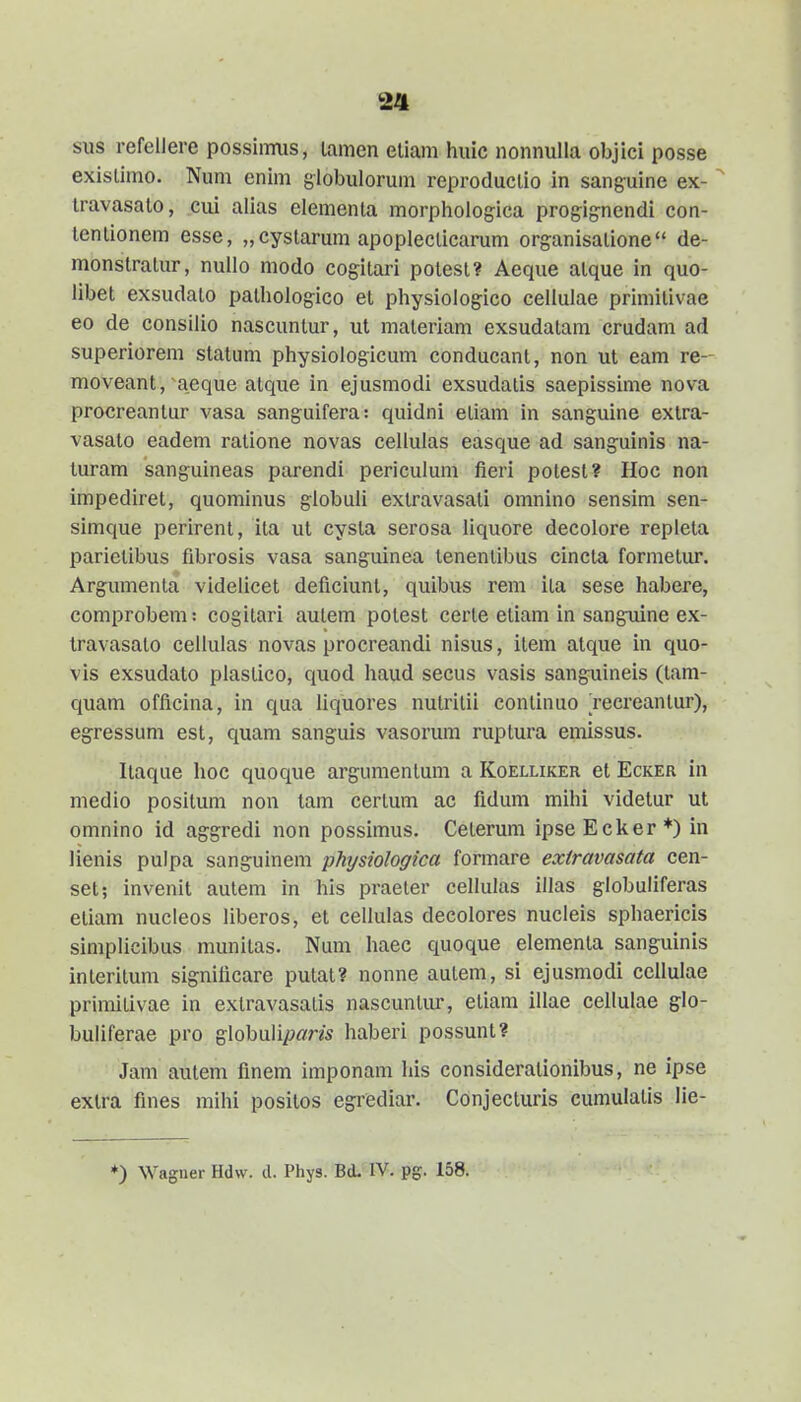 sus refelJere possiimis, lamen eliam huic nonnulla objici posse exislimo. Num enim globulorum reproduclio in sanguine ex-  Iravasalo, cui alias elementa morphologica progig-nendi con- lentionem esse, „cystarum apopleclicarum organisalione de- monstratur, nullo modo cogitari potest? Aeque alque in quo- libet exsudato pathologico el physiologico celluiae priniilivae eo de consilio nascuntur, ut materiam exsudatam crudam ad superiorem statum physiologicum conducant, non ut eam re- moveant, aeque atque in ejusmodi exsudatis saepissime nova procreantur vasa sanguifera: quidni etiam in sanguine extra- vasato eadem ralione novas cellulas easque ad sanguinis na- luram sanguineas parendi perieulum fieri polest? Hoc non impediret, quominus giobuli extravasati omnino sensim sen- simque perirent, ita ut cysla serosa liquore decolore repleta parietibus fibrosis vasa sanguinea tenenlibus cincta formetur. Argumenta videlicet deficiunt, quibus rem ita sese habere, comprobem: cogitari autem potest certe etiam in sangxiine ex- travasato cellulas novas procreandi nisus, item atque in quo- vis exsudato plastico, quod haud secus vasis sanguineis (tam- quam officina, in qua Uquores nulritii continuo 'recreantur), egressum est, quam sanguis vasorum ruptura emissus. Itaque hoc quoque argumentum a Koelliker et Ecker in niedio positum non tam certum ac fidum mihi videtur ut omnino id aggredi non possimus. Ceterum ipseEcker*) in lienis pulpa sanguinem physiologica formare extravasata cen- set; invenit autem in his praeler cellulas illas globuliferas eliam nucleos liberos, et cellulas decolores nucleis sphaericis siniplicibus munitas. Num haec quoque elementa sanguinis interitum significare putat? nonne autem, si ejusmodi ccllulae primitivae in extravasatis nascuntiu-, etiam illae cellulae glo- buliferae pro gIobuIi/?flm haberi possunt? Jam autem finem imponam liis considerationibus, ne ipse extra fines mihi positos egrediar. Conjecturis cumulatis lie- ♦) Waguer Hdw. d. Phys. Bd. IV. pg. 158.