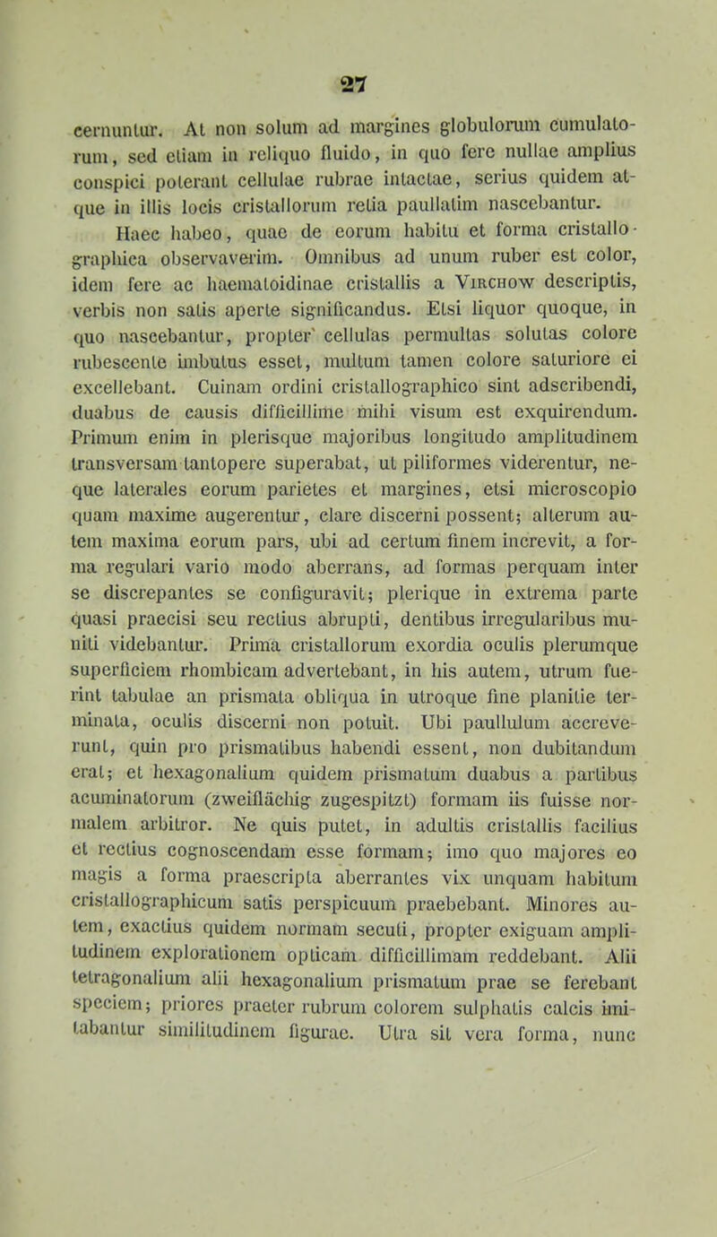 cernunlur. Al non solum ad margines globulorum cumulalo- runi, sed eliam in rcliquo fluido, in quo ferc nullae amplius conspici poleranL celluiae rubrae inlaclae, serius quidem at- que in illis locis crislallorum relia paullalim nascebantur. Haee habeo, quac de eorum habitu et forma cristallo- grapliica observavei'im. Omnibus ad unum ruber est color, idem fere ac liaemaloidinae cristallis a Virchow descriptis, verbis non satis aperte significandus. Elsi liquor quoque, in quo nascebantur, propter' cellulas permultas solutas colore rubesccnle imbutus esset, multum tamen colore saturiore ei excellebant. Cuinam ordini crislallographico sint adscribendi, duabus de causis difiicillime mihi visum est exquirendum. Primmn enim in plerisque majoribus longitudo amplitudinem transversam tantopere superabat, ul piliformes viderentur, ne- que laterales eorum parietes et margines, etsi microscopio quam maxime augerentur, clare discerni possent; alterum au- tem maxima eorum pars, ubi ad certum fineni increvit, a for- ma regulari vario modo aberrans, ad formas perquam inter se discrepantes se configuravit; plerique in extrema partc quasi praecisi seu rectius abrupti, dentibus irregnlaribus mu- niti videbanlur. Pruiia cristallorum exordia oculis plerumque superflcieni rhombicam advertebant, in his autem, utrum fue- rint tabulae an prismata obliqua in utroque fine planitie ter- minata, oculis discerni non potuit. Ubi paullulum acereve- runt, quin pro prismatibus habendi essent, non dubitandum erat; et hexagonalium quidem prismatum duabus a partibus acuminatorum (zweiflachig zug-espitzt) formam iis fuisse nor- malem arbitror. Ne quis putet, in adultis cristallis facilius et rectius cognoscendam esse formam; imo quo majores eo magis a forma praescripla aberrantes vix unquam habituni cristallographicum satis perspicuum praebebant. Minores au- tem, exactius quidem normam secuti, propter exig-uam ampli- tudinem explorationem opticam difficillimam reddebant. Alii tetragonalium alii hexagonalium prismatum prae se ferebant speciem; priores praeter rubruni colorem sulphatis calcis irai- tabantur simililudinem figurae. Utra sit vera forma, nunc