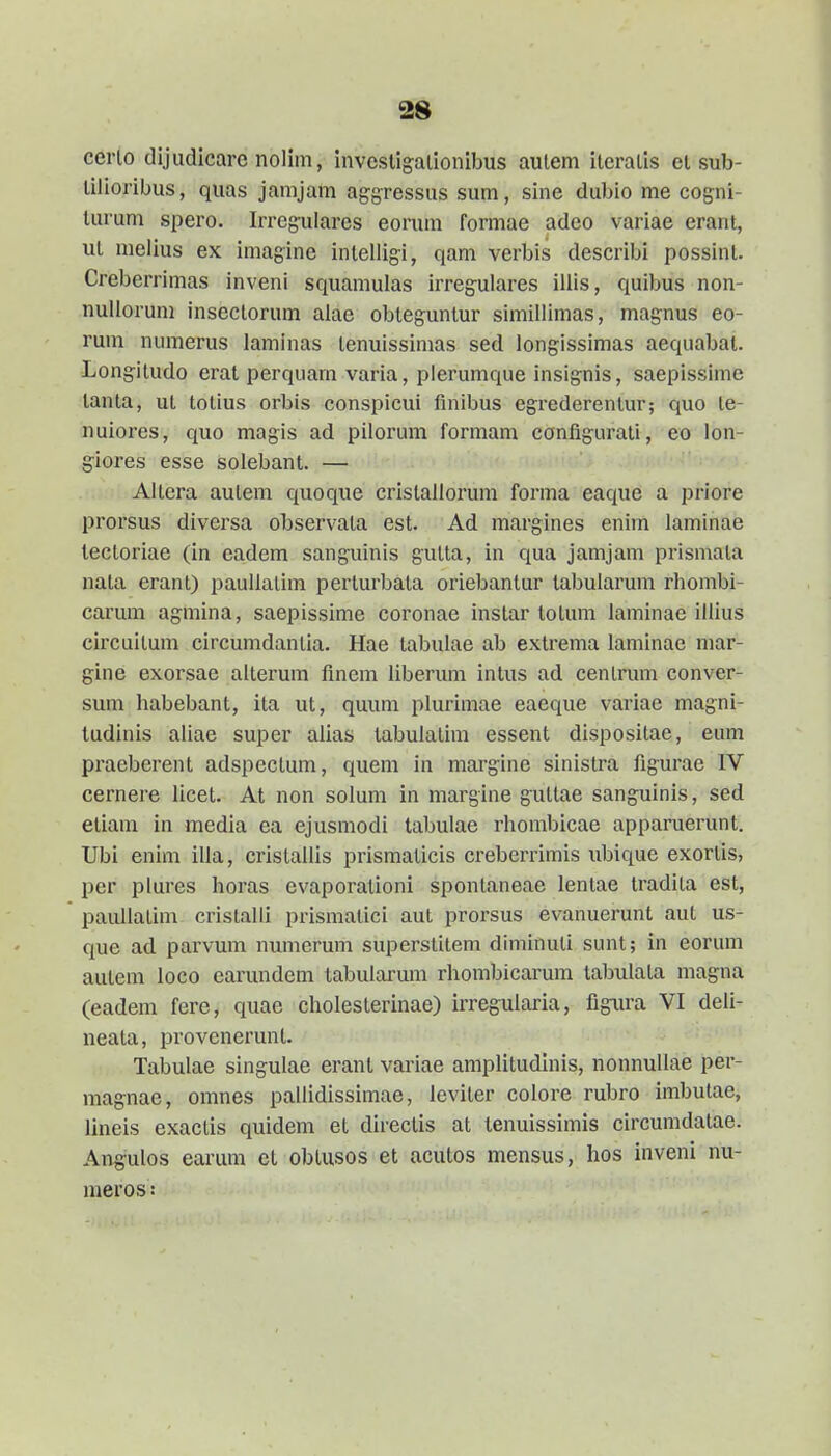 cerlo dijudicare nolim, investigalionibus aulem iteralis et sub- tilioribus, quas jamjam ag-g-ressus sum, sine dubio me cogni- turum spero. Irreguiares eorum formae adeo variae erant, iit melius ex imag-ine inlelligi, qam verbis describi possint. Creberrimas inveni squamulas irregulares illis, quibus non- nullorum inseclorum alae obteguntur simillimas, magnus eo- runi numerus laminas tenuissimas sed longissimas aequabat. Longitudo erat perquam varia, pierumque insignis, saepissime tanta, ul totius orbis conspicui finibus egi-ederenlur; quo le- nuiores, quo magis ad pilorum formam config-arati, eo lon- giores esse solebant. — Altera aulem quoque cristallorum forma eaque a priore prorsus diversa observala est. Ad margines enim laminae tectoriae (in eadem sanguinis gulta, in qua jamjam prismata nata erant) pauUalim perturbata oriebantur tabularum rhombi- carum agmina, saepissime coronae instar totum laminae illius circuilum circumdanlia. Hae tabulae ab extrema laminae niar- gine exorsae alterum finem liberum intus ad centrum conver- sum habebant, ita ut, quum plurimae eaeque variae magni- tudinis aliae super alias tabulalim essent dispositae, eum praeberent adspcctum, quem in margine sinistra figurae IV cernere licet. At non solum in margine guttae sanguinis, sed etiam in media ea ejusmodi tabulae rhombicae apparuerunt. Ubi enim ilia, cristallis prismaticis creberrimis \ibique exortis, per plures horas evaporationi spontaneae lentae tradita est, paullatim cristalli prismalici aut prorsus evanuerunt aut us- que ad. parvum numerum superstitem diminuti sunt; in eorum autem loco earundem tabularum rhombicarum tabulata magna (eadem fere, quae cholesterinae) irregularia, figiu'a VI deli- neata, provenerunt. Tabulae singulae erant variae amplitudinis, nonnullae per- magnae, omnes pallidissimae, leviter colore rubro imbutae, lineis exactis quidem et directis at tenuissimis circumdatae. Angulos earum ct obtusos et acutos mensus, hos inveni nu- meros: