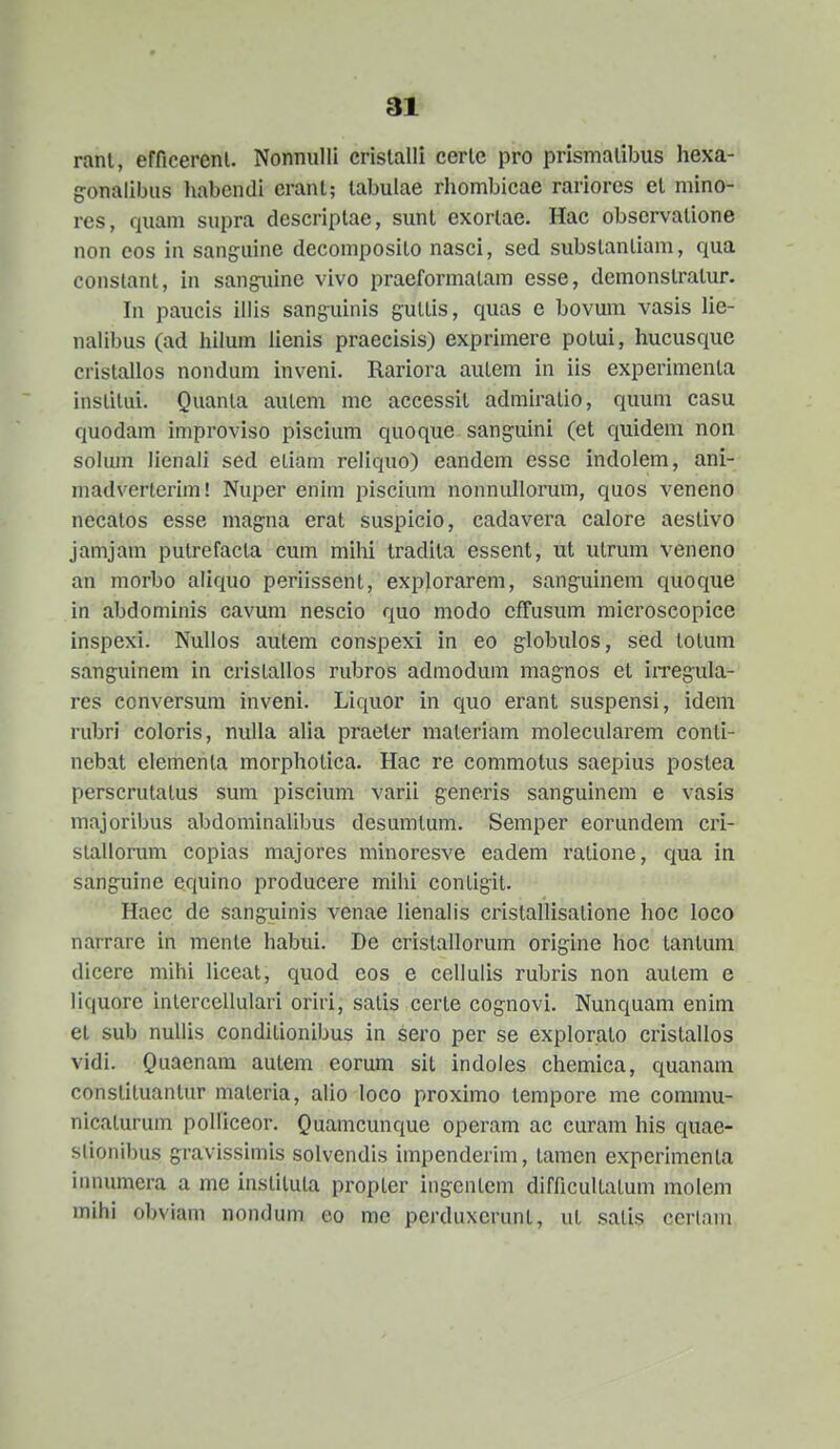 ranl, efficerenl. Nonnulli crislalli cerle pro prismaliJ^us hexa- gonalibus habcndi erant; labulae rhombicae rariores el mino- res, quam supra dcscriplae, sunl exorlae. Hac observalione non cos in sanguine decomposilo nasci, sed subslanliam, qua conslant, in sangaiine vivo praeformalam esse, demonstratur. In paucis illis sang^uinis guttis, quas e bovum vasis lie- nahbus (ad hilum lienis praecisis) exprimere potui, hucusque cristallos nondum inveni. Rariora autem in iis experimenla institui. Quanla autem me accessit admiratio, quum casu quodam improviso piscium quoque sanguini (et quidem non solum lienali sed etiam reliquo) eandem esse indolem, ani- madvertcrim! Nuper enim piscium nonnullorum, quos veneno necatos esse mag-na erat suspicio, cadavera calore aestivo jamjam putrefacta cum mihi tradita essent, ut utrum veneno an morbo aliquo periissent, explorarem, sanguinem quoque in abdominis cavum nescio quo modo cffusum microscopice inspexi. Nuhos autem conspexi in eo globulos, sed totum sanguinem in cristallos rubros admodum magnos et iiTeguIa- res ccnversum inveni. Liquor in quo erant suspensi, idem rubri coloris, nulla alia praeter materiam molecularem conti- nebat elementa morphotica. Hac re commotus saepius postea perscrutalus sum pisciimi varii generis sanguinem e vasis majoribus abdominalibus desumtum. Semper eorundem cri- slallorum copias majores minorcsve eadem ratione, qua in sanguine equino producere mihi contigit. Haec de sang:uinis venae lienalis cristallisalione hoc loco narrare in mente habui. De cristallorum origine hoc tantum dicere mihi liccat, quod cos e cellulis rubris non autem e liquorc interccUuIari oriri, satis certe cognovi. Nunquam enini et sub nullis conditionibus in sero per se explorato cristallos vidi. Quaenam autem eorum sit indoles chemica, quanam constituantur maleria, alio loco proximo tempore me commu- nicalurum polliceor. Quanicunque operam ac curam his quae- slionibus gravissimis solvendis impenderim, tamen expcrimcnta innumera a me instituta propter ingcntcm difficultalum molem mihi obviam nondum co mc perduxerunt, ut .salis cerlam