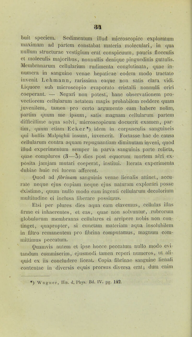 \ buit speciem. Sedimeniiim illud microseopice expioraluni maximam ad parlcm conslabal malcria moieculari, in qua nuUum slruclurae vesligium eral conspicuum, paucis flocculis et moleculis majoribus, nonnullis denique pinguedinis gullulis. Membranarum cellularium rudimenta conglulinala, quae in- numcra in sanguine venae hepaticae eodem modo iractato invenit Lehmann, rarissima eaque non satis clara vidi. Liquore sub microscopio evaporato cristalli nonnulli oriri coeperant. — Negari non polest, hanc observalionem pro- vectiorem cellularum aetatem magis probabilem reddere quam Juvenilem, tamen pro certo argumento eam habere nolim, partim quum me ipsum, satis magnam cellularum partem difficillinie aqua solvi, microscopicum docuerit examen, par- iim, qumii etiam Ecker*) ideni in corpusculis sanguineis qui bullis Malpighii insunl, invenerit. Fortasse liac de causa cellularum contra aquam repugnantiam diminutam inveni, quod illud experimentum sempcr in parva sanguinis parte relicta, quae complures (3—dies post equorum mortem acri ex- posita jamjam mutari coeperal, institui. iLerata expcrunenta dubiae huic rei lucem afferent. Quod ad fibiina^n sangiiinis venac lienalis attinet, accu- rale neque ejus copiam neque ejus naturam explorari posse existimo, quum nullo modo eam ingenti cellularum decolorium multitudine ei inclusa liberare possimus. Etsi per plures dies aqua cam elavemus, celkilas illas hrme ei inhacrentes, et eas, quae non solvuntur, rubrorum globulorum membranas cellulares ei arripcre nobis non con- linget, quapropter, si cunctam materiam aqua insolubilem in flltro remanenlem pro flbrina computamus, magnum com- mittimus peccatum. Quamvis auteni et ipse hocce peccalum nuUo modo evi- landum commiserim, ejusmodi tamen reperi numeros, ut ali- quid ex iis coneludere liceat. Copia fibrinae sanguine lienali contentae in diversis equis prorsus diversa eral; dum cnim