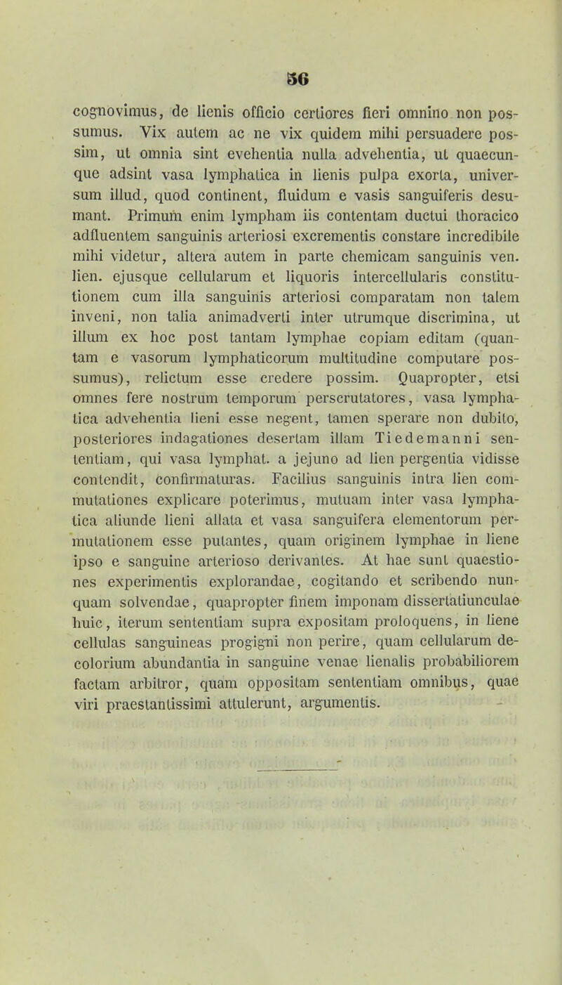 cog^novimus, de lienis officio cerliores fieri omnino non pos- sumus. Vix aulem ac ne vix quidem mihi persuadere pos- sim, ul omnia sint evehenlia nuUa advehentia, ut quaecun- que adsint vasa lymphalica in lienis pulpa exorta, univer- sum illud, quod continent, fluidum e vasis sang^iferis desu- mant. Primum enim lympham iis contentam ductui Ihoracico adfluentem sanguinis arteriosi excrementis constare incredibiie mihi videtur, altera auteni in parte chemicam sangulnis ven. lien. ejusque cellularum et liquoris intercellularis constitu- tionem cum illa sanguinis arteriosi comparatam non lalem inveni, non talia animadverti inter utrumque discrimina, ut illum ex hoc post tantam lymphae copiam edilam (quan- tam e vasorum lymphaticorum multitudine computare pos- sumus), relictum esse credere possim. Quapropter, etsi ornnes fere nostrum temporum perscrulatores, vasa lympha- lica advehentia lieni esse negent, tamen sperare non dubito, posteriores indagationes deserlam illam Tiedemanni sen- tenliam, qui vasa lymphat. a jejuno ad lien pergentia vidisse contendit, confirmaturas. Facilius sanguinis intra lien com- mutaliones explicare poterimus, mutuam inter vasa lympha- tica aliunde lieni ailata et vasa sanguifera elementorum per- mutationem esse putantes, quam originem lymphae in liene ipso e sanguine arterioso derivantes. At hae sunt quaestio- nes experimentis explorandae, cogitando et scribendo nun- quam solvendae, quapropter flnem imponam dissertatiunculae huic, iterum sentenliam supra expositam proloquens, in liene cellulas sanguincas progigni non peru-e, quam cellularum de- coloriura abundantia in sanguine venae lienalis probabiliorem faclam arbilror, quam oppositam sententiam omnibus, quae viri praestantissimi atlulerunt, argumentis.