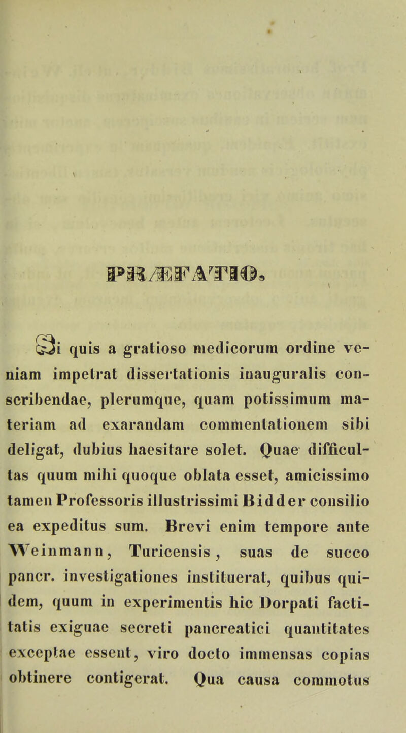 \ quis a gratioso medicorum ordine ve- niam impelrat dissertationis iuauguralis con- scribendae, plerumque, quam potissimum ma- teriam ad exarandam commentationem sibi deligat, dubius liaesitare solet, Quae difficul- tas quum milii quoque oblata esset, amicissimo tamen Professoris illustrissimi Bidder consilio ea expeditus sum. Brevi enim tempore ante Weinmann, Turicensis, suas de succo pancr. investigaliones instituerat, quibus qui- dem, quum in experimentis hic Dorpati facti- tatis exiguae secreti pancreatici quantitates exceplae essent, viro doclo immensas copias obtinere contigerat. Qua causa coramotus