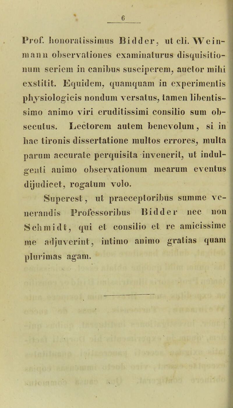 Prof. Iionoralissiimis Biddei'; ut cli. Wciii- iiiaiHi o])sorvalioiies examiiialiirus disquisilio- luiiu seriem in cauibus suscipereni^ auctor milii exstitit. Equidem, quaniquani in experimenlis physiologicis nonduni versalus, tamen lihentis- simo animo viri eruditissimi consilio sum ob- seciitus. Lectorem aulem benevoluni, si in hac tironis dissertalione multos errores^ multa parum accurate perquisita iiivenerit, ut indul- genti auimo ohservationum mearum eventus dijiidicet, rogatum volo. Superest, ut praeceptorihus summe ve- nerandis Professorihus Hidder nec non Schmidt, qui et consilio et re amicissime me adjuverint, iiitimo aninio gratias quani plurimas agam.