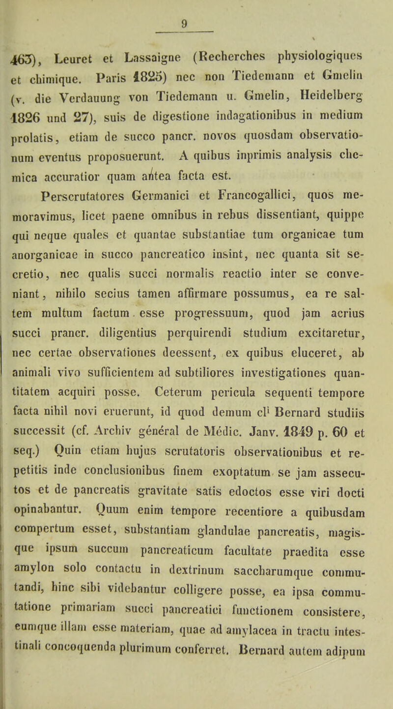 465), Leuret et Lassaigne (Recherches physiologiques et chiniique. Paris 1825) nec non Tiedemann et Gnieliu (v. die Verdauung von Tiedemann u. GmeUn, Heidelberg 1826 und 27), suis de digestione indagationibus in niedium prolatis, etiam de succo pancr. novos quosdam observatio- num eventus proposuerunt. A quibus inprimis analysis che- mica accuratior quam aiitea facta est. Perscrutatores Germanici et Francogallici, quos me- moravimus, licet paene omnibus in rebus dissentiant, quippe qui neque quales et quantae substantiae tum organicae tum anorganicae in succo pancreatico insint, nec quanta sit se- cretio, nec qualis succi normalis reactio inter se conve- niant, nihilo secius tamen affirmare possumus, ea re sal- tem multum factum. esse progressuuni, quod jam acrius succi prancr. diligentius perquirendi studium excitaretur, nec certae observationes deessent, ex quibus eluceret, ab animali vivo sufficientem ad subtiliores investigationes quan- titatem acquiri posse. Ceterum pericula sequenti tempore facta nihil novi eruerunt, id quod demum cl' Bernard studiis successit (cf. Archiv general de Medic. Janv. 1849 p. 60 et seq.) Quin ctiam hujus scrutatoris observationibus et re- petitis inde conclusionibus finem exoptatum se jam assecu- tos et de pancreatis gravitate satis edoctos esse viri docti opinabantur. Ouum enim tempore recentiore a quibusdam compertura esset, substantiam glandulae pancreatis, magis- que ipsum succum pancreaticum facultate praedita esse amylon solo contactu in dextrinum saccharumque commu- tandi, hinc sibi videbantur colligere posse, ea ipsa commu- tatione primariam succi pancreatici fuuctionem consisterc, cumque illam esse materiam, quae ad amylacea in tractu intes- tinali concoquenda plurimum confcrret. Bernard autcm adipum