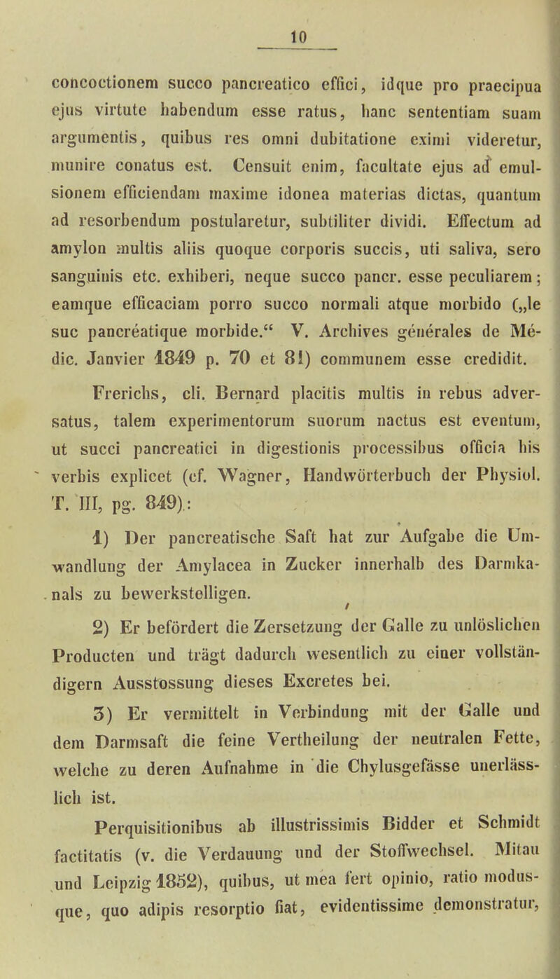 concoetionem succo pancreatico effici, idque pro praecipua ejiis virtute habendum esse ratus, hanc sententiam suam argumentis, quibus res omni dubitatione eximi videretur, munire conatus est. Censuit enim, facultate ejus ad' emul- sionem efficiendam maxime idonea materias dictas, quanlum ad resorbendum postularetur, subtiliter dividi. Effectum ad amylon multis aliis quoque corporis succis, uti sahva, sero sanguinis etc, exhiberi, neque succo pancr. esse peculiarem; eamque efficaciam porro succo normali atque morbido („le suc pancreatique raorbide. V. Archives generales de Me- dic. Janvier 1849 p. 70 et 8i) communem esse credidit. Frerichs, cli. Bernard placitis multis in rebus adver- satus, talem experimentorum suorum nactus est eventum, ut succi pancreatici in digestionis processibus officia his verbis explicet (cf. Wagner, Handworterbuch der Pbysiol. T. III, pg. 849): 1) l)er pancreatische Saft hat zur Aufgabe die Um- wandlung der Amylacea in Zucker innerhalb des Darnika- nals zu bewerkstelligen. ^ 2) Er befordert die Zersetzung der Galle zu unloslichen Producten und tragt dadurch wesentlich zu einer vollstan- digern Ausstossung dieses Excretes bei. 3) Er vermittelt in Verbindung mit der Galle und dem Darmsaft die feine Vertheilung der ueutralen Fette, welche zu deren Aufnahme in die Chylusgefasse unerlass- lich ist. Perquisitionibus ab illustrissimis Bidder et Schmidt factitatis (v. die Verdauung und der Stoffwechsel. Mitau und Lcipzig 1852), quibus, ut mea fert opinio, ratio modus- que, quo adipis resorptio fiat, evidentissimc demonstratur.