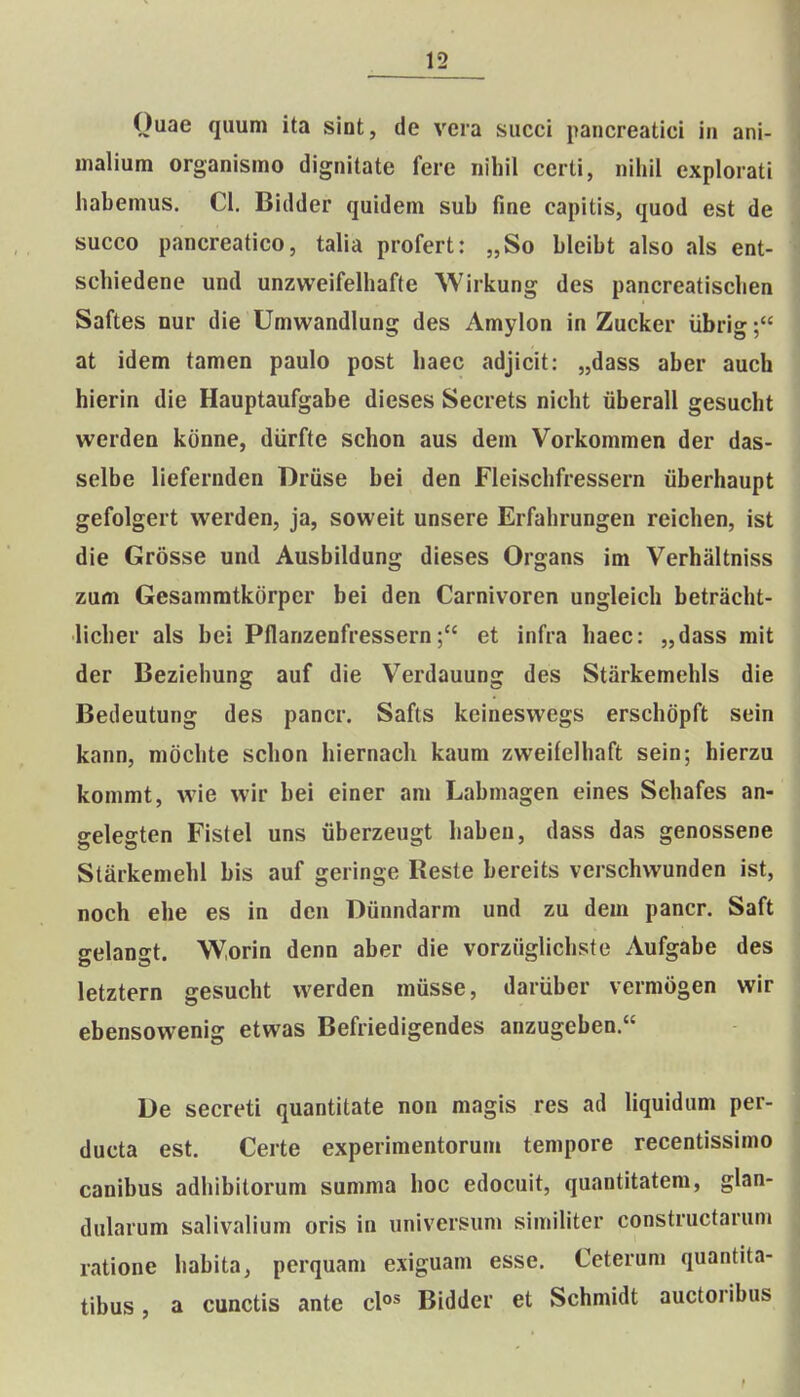 Ouae quum ita slnt, de veia succi pancreatici in ani- malium organismo dignitate fere nihil certi, nihil explorati habemus. Cl. Bidder quidem sub fme capitis, quod est de succo pancreatico, talia profert: „So bleibt also als ent- schiedene und unzweifelhafte Wirkung des pancreatischen Saftes nur die Umwandlung des Amylon in Zucker iibrig; at idem tamen paulo post haec adjicit: „dass aber auch hierin die Hauptaufgabe dieses Secrets nicht iiberall gesucht werden konne, diirfte schon aus dem Vorkommen der das- selbe liefernden Driise bei den Fleischfressern iiberhaupt gefolgert werden, ja, soweit unsere Erfahrungen reichen, ist die Grosse und Ausbildung dieses Organs im Verhaltniss zum Gesammtkdrper bei den Carnivoren ungleich betracht- licher als bei Pflanzenfressernet infra haec: „dass mit der Beziehung auf die Verdauung des Starkemehls die Bedeutung des pancr. Safts keineswegs erschdpft sein kann, mdchte schon hiernach kaum zweifelhaft sein; hierzu kommt, wie wir bei einer am Labmagen eines Schafes an- gelegten Fistel uns iiberzeugt habeu, dass das genossene Starkemehl bis auf geringe Reste bereits verschwunden ist, noch ehe es in den Diinndarm und zu dem pancr. Saft gelangt. W.orin denn aber die vorziiglichste Aufgabe des letztern gesucht werden miisse, dariiber vermiigen wir ebensowenig etwas Befriedigendes anzugeben. De secreti quantitate non magis res ad liquidum per- ducta est. Certe experimentorum tempore recentissimo canibus adhibitorum summa hoc edocuit, quantitatem, glan- dularum salivalium oris in universuni similiter constructarum ratione habita, perquam exiguam esse. Ceterum quantita- tibus, a cunctis ante clo^ Bidder et Schmidt auctoribus