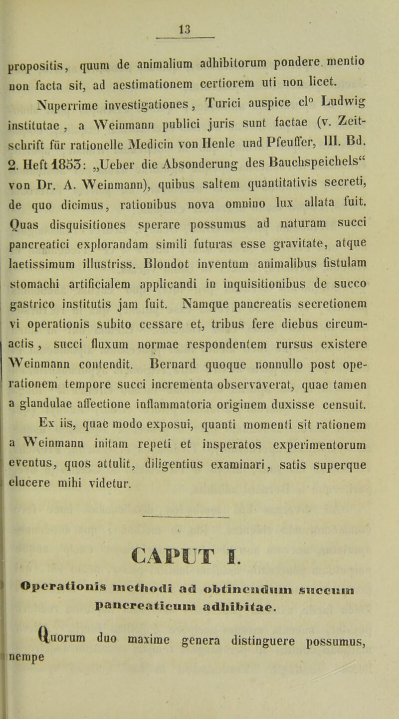 propositis, quum de animalium adhibilorum pondere mentio Don facta sit, ad acstimationem certiorem uti non licet. Nuperrime investigationes, Turici auspice cl Ludwig institutae , a Weinmann publici juris sunt factae (v. Zeit- scbrift fiir rationelle Medicin von Henle und Pfeuffer, 111. Bd. 2. Heftl853: „Ueber die Absonderung des Baucbspeichels von Dr. A. Weiumann), quibus saltem quantitativis secreti, de quo dicimus, ratiouibus nova omnino lux allata fuit. Ouas disquisitiones sperare possunms ad naturam succi pancreatici explorandam simili futuras esse gravitate, atque laetissiraum illustriss. Blondot inventum animabbus fistulam stomacbi artificialem applicandi in inquisitionibus de succo gastrico institutis jam fuit. Namque pancreatis secretionem vi operationis subito ccssare et, tribus fere diebus circum- actis , sHcci fluxum normae respondentem rursus existcre Weinmann contendit. Bernard quoque nonnuUo post ope- rationem tempore succi incrementa observaverat, quae tamen a glandulae alTectione inflammatoria originem duxisse censuit. Ex iis, quae modo exposui, quanti momenti sit rationem a W^einmann initam repeti et insperatos experimenlorum eventus, quos attulit, dibgentius examinari, satis superque elucere mihi videtur. CAPUT I. Opcrationis metliodi ad obtincstcluni snccnin pancreaticiiin adliihitae. QjUorum duo maxime genera distinguere possumus, Inempe