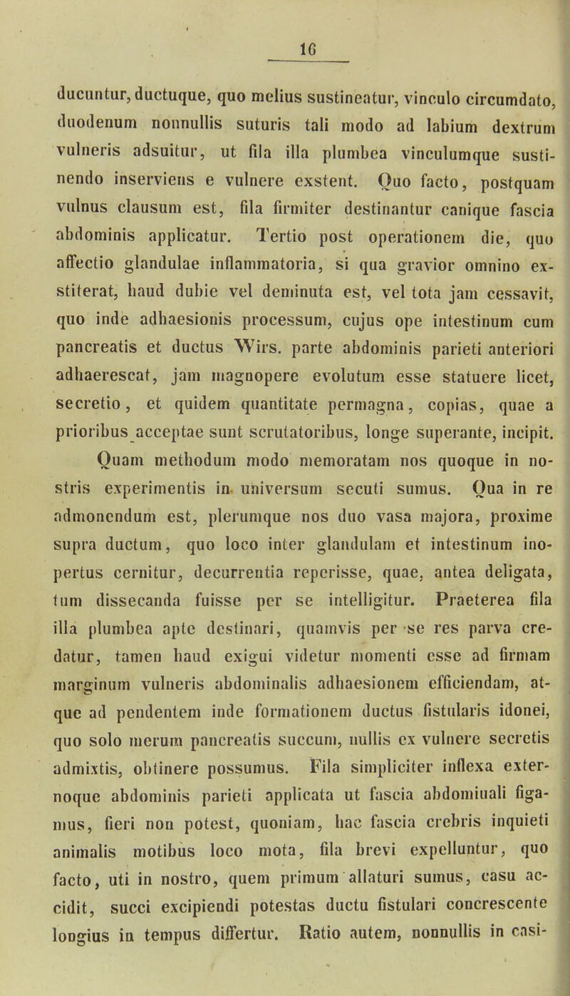 IG ducuntur,ductuque, quo melius sustineatur, vinculo circumdato, duodenum noiinullis suturis tali modo ad labium dextrum vulneris adsuitur, ut fila illa plumbea vinculumque susti- nendo inserviens e vulnere exstent. Ouo facto, postquam vulnus clausuni est, fila firmiter destinantur canique fascia abdominis applicatur. Tertio post operationem die, quo affectio glandulae inflanimatoria, si qua gravior omnino ex- stiterat, liaud dubie vel deniinuta est, vel tota jam cessavit, quo inde adhaesionis processum, cujus ope intestinum cum pancreatis et ductus Wirs. parte abdominis parieti anteriori adhaerescat, jam magnopere evolutum esse statuere licet, secretio, et quidem quantitate pcrmagna, copias, quae a prioribus acceptae sunt scrutatoribus, longe superante, incipit. Ouam methoduni modo niemoratam nos quoque in no- stris experimentis in. universum secuti sumus. Oua in re admoncndum est, plerumque nos duo vasa majora, proxime supra ductum, quo loco inter glandulam et intestinum ino- pertus cernitur, decurrentia reperisse, quae, antea deligata, tum dissecanda fuisse pcr se intelligitur. Praeterea fila illa plunibea aptc deslinari, quamvis per se res parva cre- datur, tamen haud exlgui videtur niomenti csse ad firmam marginum vulneris abdominalis adhaesionem efficiendam, at- que ad pendentem inde formationem ductus fistularls idonei, quo solo mcrum pancreatis succum, nullis cx vulnere secrctis admixtis, obtinere possumus. Fila simpliciter inflexa exter- noque abdominis parieli applicata ut fascia abdomiuali figa- nius, fieri non potest, quoniam, hac fascia crebris inquieti animalis motibus loco mota, fila brevi expelluntur, quo facto, uti in nostro, quem primum allaturi sumus, casu ac- cidit, succi excipiendi potestas ductu fistulari concrescente longius iu tempus differtur. Ratio autem, DonnuUis in casi-