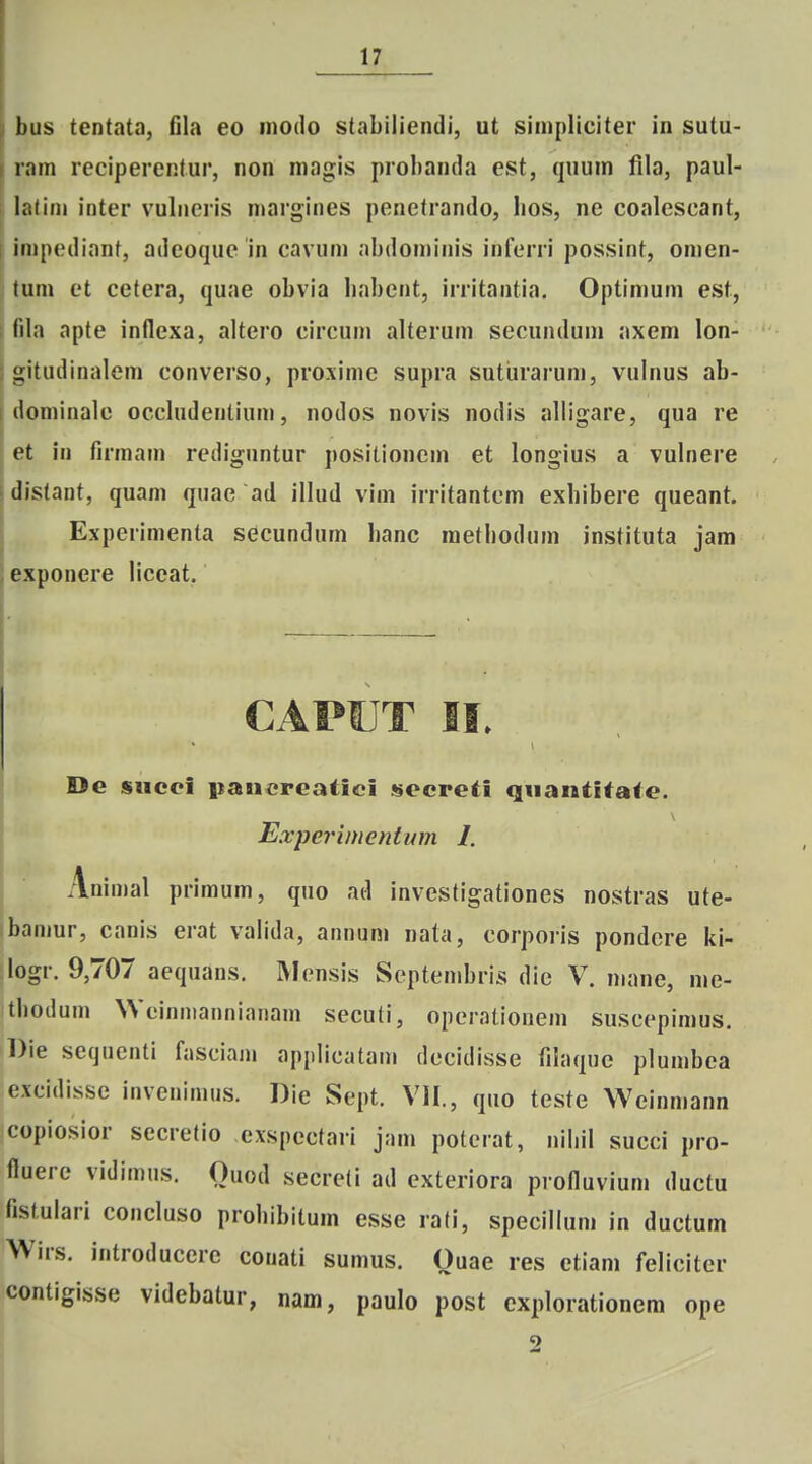 bus tcntata, fila eo modo stabiliendi, ut simpliciter in sutu- ram reciperentur, non magis probanda est, quum fila, paul- lalini inter vulncris margines penetrando, lios, ne coalcscant, impediant, adeoque in cavum abdominis inferri possint, omen- tum et cctera, quae obvia liabcnt, irritantia. Optimum est, fila apte inflcxa, altcro circum alterum secundum axem lon- LMtudinalem converso, proxime supra sutiirarum, vulnus ab- dominalc occhidentium, nodos novis nodis aliigare, qua re et in firmam redignntur positionem et longius a vulnere distant, quam quac ad illud vim irritantcm exhibere queant. Expcrimenta secundum hanc methodum instituta jam exponere Hccat. CAPUT II. De siicci itancrcatici sccpeti qnantltate. Expcrimentum 1. Animal primum, quo ad investigationes nostras ute- bamur, canis erat vahda, annum nata, corporis pondcre ki- logr. 9,707 aequans. INIensis Septembris die V. mane, mc- tbodum Wcinniannianam secuti, opcralionem suscepimus. Die setjuenti fasciam applicatam decidisse fihique plumbca excidisse invenimus. Die Sept. VII., quo teste Weinmann copiosior secretio cxspcctari jam poterat, niliil succi pro- fiuere vidimus. Ouod secreli ad exteriora profluvium ductu fistulari concluso prohibitum esse rati, specillum in ductum Wirs. introducere conati sumus. Ouae res etiam feliciter contigisse videbatur, nam, paulo post explorationem ope