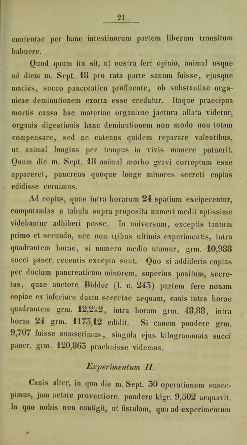 cotitcMilac per lianc inteslinorum partem liheriim Iransitum liabuere. Ouoil (juum ita sit, ut nostra fcrt opinio, animal usque ad diem m. Sept. 18 pro rata parte sanum fuisse, ejusque macics, succo pancreatico profluente, ob vSubstantiae orga- nicae derainutionem exorta esse credatur. Itaque praecipua mortis causa hac niatcriae organicae jactura allata videtur, organis digestionis lianc deminutionem non modo nou totam compensare, sed ne eatenus quidem reparare valentibus, ut animal longius per tempus in vivis manere potuerit. Ouum die m. Sept. 18 animal morbo gravi correptum esse appareret, pancreas quoque longe minores secreti copias edidisse cernimus. Ad copias, quae inlra horarum 24 spatium exciperentur, computandas e tabula supra proposita numeri medii aptissime videbantur adhiberi posse. In universum, exceptis tantum primo et secundo, nec non tribus ultimis experimentis, intra quadrantem horae, si numcro medio utamur, grm. 10,988 succi pancr. recentis cxcepta sunt. Ouo si addideris copias per ductum pancreaticum minorem, superius positum, secre- tas, quae auctorc Bidder (I. c. 243) parteni ferc nonam copiae ex inferiore ductu secretae aequant, canis intra horae quadrantem grm. 12,2i:2, intra horam grm. 48,88, intra horas 24 grm. 1175,12 edidit. Si canem pondere grm. 9,707 fuisse sumserimus, singula ejus kilogrammata succi pancr. grm. 120,865 praebuissc videmus. Experimentum II. Canis alter, in quo die m. Sept. 30 operationem susce- pimus, jam aetate provectiore, ponderc klgr. 9,502 aequavit. In quo nobis non contigit, ut fistulam, qua ad experimentum