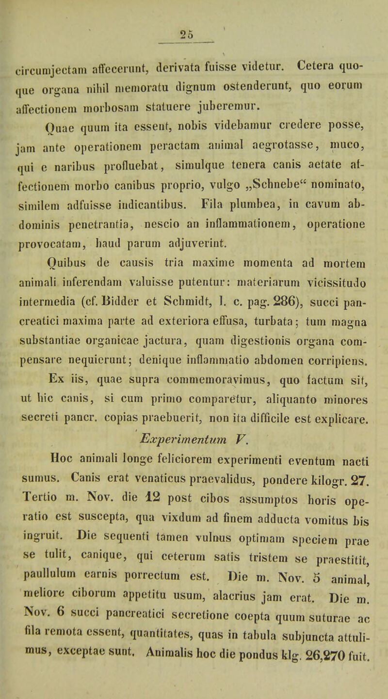 circumjectam affcceiiint, derivata fuisse videtur. Cetera quo- que organa niiiil memoratu dignum ostenderunt, quo eoium aflectionem morbosam staluere juberemur. Ouae quum ita essent, nobis videbamur credere posse, jam ante operationcm peractam animal aegrotasse, muco, qui c naribus profluebat, simulque tenera canis aetate at- fectionem morbo canibus proprio, vulgo „Schnebe nominato, similem adfuisse indicantibus. Fila plumbea, in cavum ab- dominis penetrantia, nescio an inflammationem, operatione provocatam, baud parum adjuverint. Ouibus de causis tria maxime momenta ad mortem animali inferendam valuisse putentur: niateriarum vicissitudo intermedia (cf. Biddcr et Scbmidt, 1. c. pag. 286), succi pan- creatici maxima parte ad exteriora efFusa, turbata; tum magna substantiae organicae jactura, quam digestionis organa com- pensare nequicrunt; denique inflanimatio abdomen corripiens. Ex iis, quae supra commemoravimus, quo factum sit, ut hic canis, si cum prinio comparetur, aliquanto minores secrcti pancr. copias praebuerit, non ita difficile est explicare. Expeynmentum V. Hoc animali longe febciorem experimenti eventum nacti sumus. Canis erat venaticus praevalidus, pondere kilogr. 27. Tertio m. Nov. die 12 post cibos assumptos horis ope- ratio cst suscepta, qua vixdum ad finem adducta vomitus bis ingruit. Die sequenti tamen vulnus optimam spcciem prae se tulit, canique, qui ceterum satis tristem se praestitit, paullulum earnis porrectum est. Die m. Nov. 5 animal, meliore ciborum appetitu usum, alacrius jam erat. Die m. Nov. 6 succi pancreatici secrelione coepta quum suturae ac fila remota cssent, quantitates, quas in tabula subjuncta attuli- mus, exceptae sunt. Animalis hoc die pondus klg. 26,270 fuit.