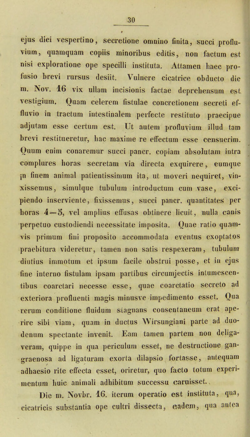 ejus (liei vespertino, secretione omnino finita, succi proflu- vium, quamquam copiis minoribus editis, non factum est nisi exploratione ope specilli instituta. Attamen liaec pro- fusio brevi rursus desiit. Vulnere cicatrice obducto die m. Nov. 16 vix uUam incisionis factae deprehensum est vestigium. Ouara celerem fistulae concretioneni secreti ef- fluvio in tractum intestinalem perfecte restituto praecipue adjutam esse certum est. Ut auteni profluvium illud tam brevi restitueretur, hac maxime re efl^ectum esse censuerim. Ouum enim conaremur succi pancr. copiam absolutam intra complures horas secretam via directa exquirere, eumque in finem animal patieutissimum ita, ut moveri nequiret, vin- xissemus, simulque tubulum introductum cum vase, exci- piendo inserviente, fixissemus, succi pancr. quantitates per horas 4 — 5, vel amplius efl^usas oblinere licuit, nuUa canis perpetuo custodiendi necessitate imposita. Ouae ratio quam- vis primum fini proposito accommodata eventus cxoptatos praebitura videretur, tamen non satis respexeram, tubuluni diiitius immotum et ipsum facile obstrui posse, et in ejus fine interno fistulam ipsam partibus circumjectis inlumescen- tibus coarctari necesse esse, quae coarctatio secreto ad exteriora profluenti magis minusve impedimento esset. Qua rerum conditione fluidum siagnans consentaneum erat ape- rire sibi viam, quam in ductus Wirsungiani parte ad duo- denum spectante invenit. Eam tamen partem non dehga- veram, quippe in qua periculum esset, ne destructioue gan- graenosa ad ligaturam exorta dilapsio fortas;se, antequam adhacsio rite eff^ecta esset, oriretur, quo facto totum experi- mentum huic animali adhibitum successu oaraisset., Die m. Novbr. 16. iterum operatio est instituta, qua, cicatricis substantia ope cultri dissecta, «adcjn, qua an(ea