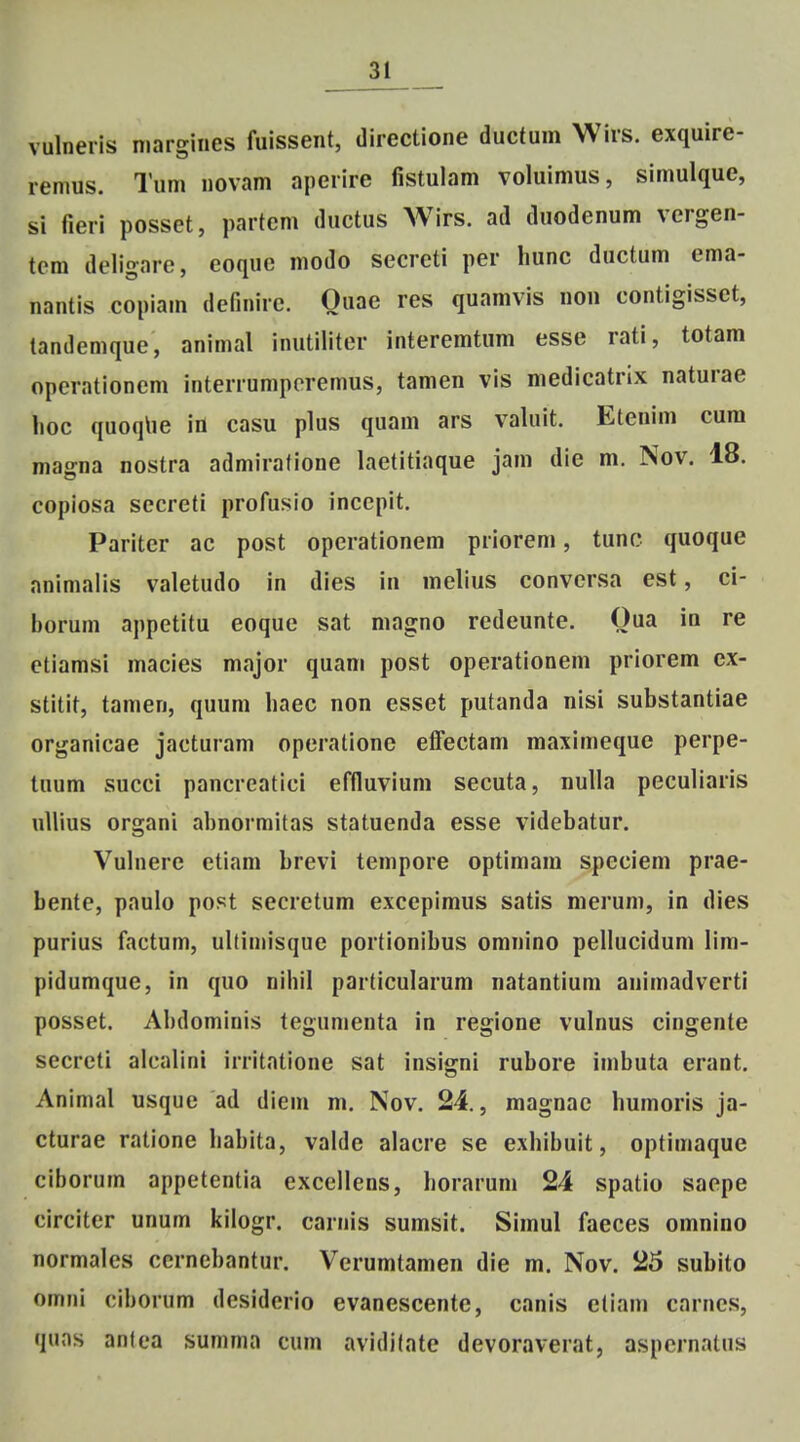 vulneris margiiies fuissent, directione ductum Wirs. exquire- remus. Tum novam aperire fistulam voluimus, simulque, si fieri posset, partcm ductus Wirs. ad duodenum vergen- tcm deligare, eoque modo secreti per hunc ductum ema- nantis copiam definirc. Quae res quamvis non contigisset, landemque, animal inutilitcr interemtum esse rati, totam operationem interrumperemus, tamen vis medicatrix naturae hoc quoqlie Id casu plus quam ars valuit. Etenim cum magna nostra admiratione laetitiaque jam die m. Nov. 18. copiosa secreti profusio inccpit. Pariter ac post opcrationem priorem, tunc quoque animalis valetudo in dies in melius conversa est, ci- borum appetitu eoque sat magno redeunte. Qua in re etiamsi macies major quam post operationem priorem cx- stitit, tamen, quum haec non esset putanda nisi substantiae organicae jacturani operationc elfectam maximeque perpe- tuum succi pancrcatici effluvium secuta, nulla peculiaris ullius organi abnormitas statuenda esse videbatur. Vuhiere etiam brevi tempore optimam spcciem prae- bente, paulo post secretum exccpimus satis merum, in dies purius factum, ultiniisque portionibus omnino pellucidum lim- pidumque, in quo nihil particularum natantium animadverti posset. Ahdominis tegumenta in regione vulnus cingente secreti alcalini irritatione sat insigni rubore imbuta erant. Animal usque ad diem m. Nov. 24., magnac humoris ja- cturae ratione hahita, valde alacre se exhibuit, optimaque ciborum appetentia excellens, horarum 24 spatio saepe circiter unum kilogr. carnis sumsit. Simul faeces omnino normales cernebantur. Verumtamen die m. Nov. 25 subito omni ciborum desiderio evanescente, canis ctiam carnes, quas antea summa cum avidilate devoraverat, aspcrnatus